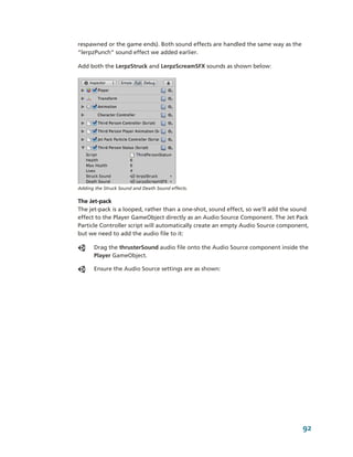 respawned or the game ends). Both sound effects are handled the same way as the 
“lerpzPunch” sound effect we added earlier.

Add both the LerpzStruck and LerpzScreamSFX sounds as shown below:




Adding the Struck Sound and Death Sound effects.

The Jet­pack
The jet­pack is a looped, rather than a one­shot, sound effect, so we’ll add the sound 
effect to the Player GameObject directly as an Audio Source Component. The Jet Pack 
Particle Controller script will automatically create an empty Audio Source component, 
but we need to add the audio file to it:

       Drag the thrusterSound audio file onto the Audio Source component inside the 
       Player GameObject.

       Ensure the Audio Source settings are as shown:




                                                                                    92
 