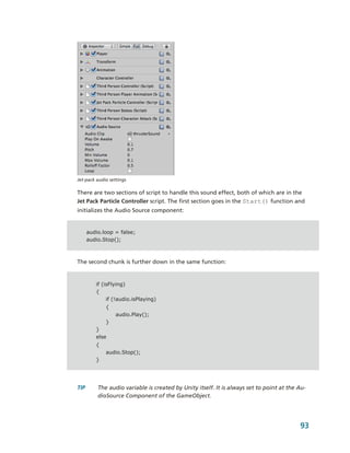 Jet­pack audio settings 

There are two sections of script to handle this sound effect, both of which are in the 
Jet Pack Particle Controller script. The first section goes in the Start() function and 
initializes the Audio Source component:


    audio.loop = false;
    audio.Stop();



The second chunk is further down in the same function:


         if (isFlying)
         {
              if (!audio.isPlaying)
             {
                  audio.Play();
             }
         }
         else
         {
             audio.Stop();
         }




TIP      The audio variable is created by Unity itself. It is always set to point at the Au­
         dioSource Component of the GameObject.




                                                                                         93
 