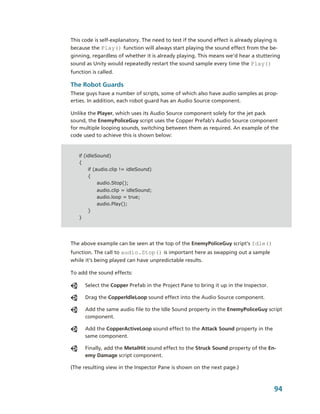 This code is self­explanatory. The need to test if the sound effect is already playing is 
because the Play() function will always start playing the sound effect from the be­
ginning, regardless of whether it is already playing. This means we’d hear a stuttering 
sound as Unity would repeatedly restart the sound sample every time the Play() 
function is called.

The Robot Guards
These guys have a number of scripts, some of which also have audio samples as prop­
erties. In addition, each robot guard has an Audio Source component. 

Unlike the Player, which uses its Audio Source component solely for the jet pack 
sound, the EnemyPoliceGuy script uses the Copper Prefab’s Audio Source component 
for multiple looping sounds, switching between them as required. An example of the 
code used to achieve this is shown below:


   if (idleSound)
   {
        if (audio.clip != idleSound)
        {
             audio.Stop();
            audio.clip = idleSound;
            audio.loop = true;
            audio.Play();
        }
   }




The above example can be seen at the top of the EnemyPoliceGuy script’s Idle() 
function. The call to audio.Stop() is important here as swapping out a sample 
while it’s being played can have unpredictable results.

To add the sound effects: 

       Select the Copper Prefab in the Project Pane to bring it up in the Inspector.

       Drag the CopperIdleLoop sound effect into the Audio Source component.

       Add the same audio file to the Idle Sound property in the EnemyPoliceGuy script 
       component.

       Add the CopperActiveLoop sound effect to the Attack Sound property in the 
       same component.

       Finally, add the MetalHit sound effect to the Struck Sound property of the En­
       emy Damage script component.

(The resulting view in the Inspector Pane is shown on the next page.)



                                                                                       94
 