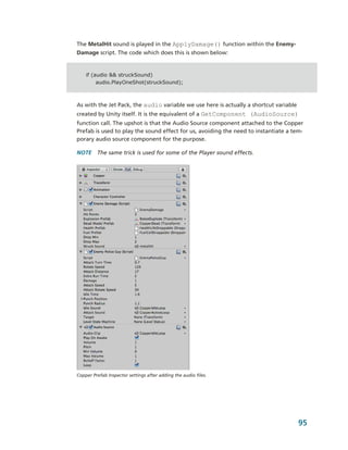 The MetalHit sound is played in the ApplyDamage() function within the Enemy­
Damage script. The code which does this is shown below:


    if (audio && struckSound)
         audio.PlayOneShot(struckSound);



As with the Jet Pack, the audio variable we use here is actually a shortcut variable 
created by Unity itself. It is the equivalent of a GetComponent (AudioSource) 
function call. The upshot is that the Audio Source component attached to the Copper 
Prefab is used to play the sound effect for us, avoiding the need to instantiate a tem­
porary audio source component for the purpose.

NOTE  The same trick is used for some of the Player sound effects.




Copper Prefab Inspector settings after adding the audio files. 




                                                                                    95
 
