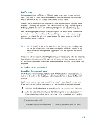 Cut Scenes
Cut­scenes provide a useful way to fill in the player on an event or story element 
which they need to know. Ideally, the need to cut away from the player should be 
kept to a minimum. For this reason, we have only two cut­scenes.

The first occurs when the player manages to collect all the required fuel cells in the 
level, thus unlocking the spaceship. This cut­scene appears using a picture­in­picture 
technique, so that the player can continue playing while the sequence plays out. 

One extremely pragmatic reason for not taking over the whole screen with this cut­
scene is that we’d otherwise have to freeze all the game elements ­­ robots, player 
controls, etc. ­­ while the cut­scene plays, because the player would be effectively 
blind until the scene completes. 




NOTE  It is still possible to get at the spaceship if you climb onto the nearby crates, 
      but the spaceship is still locked down at this point and won't take off. (The 
      mesh collider isn’t changed to a Trigger type until the impound fence is un­
      locked.)

The second cut­scene occurs when the player touches the spaceship after the fence has  
been disabled. In this scene, which is played full­screen, we see the spaceship taking 
off and flying off to freedom and new adventures before switching to the Game Over 
sequence.

Let’s look at the first scene in detail...

Unlocking the impound fence
We first came across the Impound Fence part of the level when we added some ani­
mation to it. Earlier in this chapter, we added a sound effect to it as well. Now we’ll 
animate it. 

But first, we need to make sure we do this when we’ve picked up all our fuel cans 
(You can find the complete assembled script code listed in the appendix section):

       Open the ThirdPersonStatus script and look for the FoundItem() function.

       After the block of comments, add the following lines of code. (Make sure you 
       insert this before the function’s closing brace ­­ } ­­ symbol or it won’t work!)


   if (remainingItems == 0)
   {
        levelStateMachine.UnlockLevelExit(); // ...and let our player out of the level.
   }




                                                                                          96
 