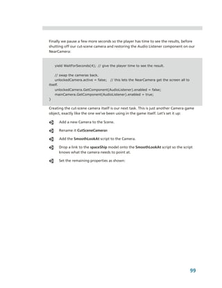 Finally we pause a few more seconds so the player has time to see the results, before 
shutting off our cut­scene camera and restoring the Audio Listener component on our 
NearCamera:


    yield WaitForSeconds(4); // give the player time to see the result.

    // swap the cameras back.
    unlockedCamera.active = false;   // this lets the NearCamera get the screen all to
itself.
    unlockedCamera.GetComponent(AudioListener).enabled = false;
    mainCamera.GetComponent(AudioListener).enabled = true;
}

Creating the cut­scene camera itself is our next task. This is just another Camera game 
object, exactly like the one we’ve been using in the game itself. Let’s set it up:

      Add a new Camera to the Scene.

      Rename it CutSceneCamera1

      Add the SmoothLookAt script to the Camera.

      Drop a link to the spaceShip model onto the SmoothLookAt script so the script 
      knows what the camera needs to point at.

      Set the remaining properties as shown:




                                                                                         99
 
