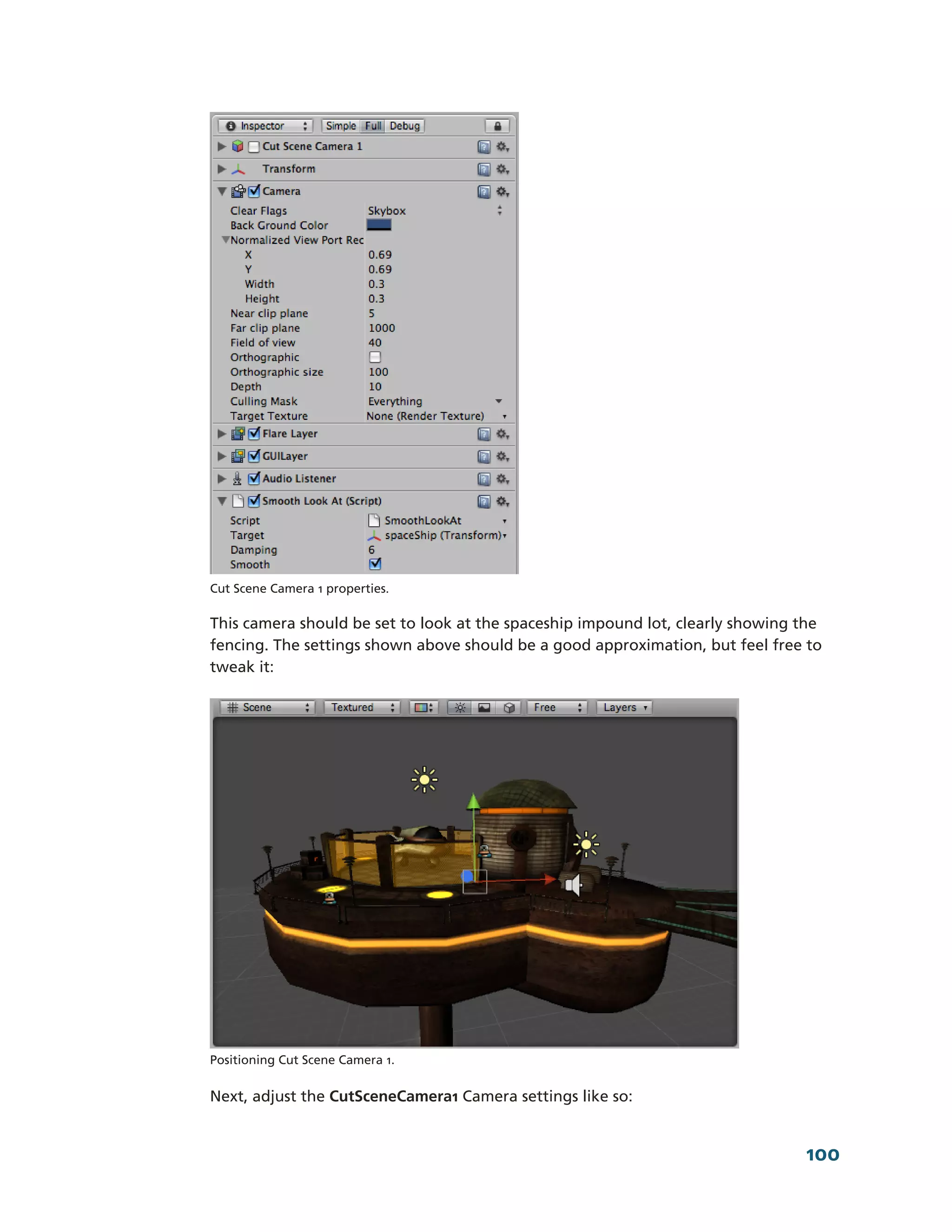 Cut Scene Camera 1 properties.

This camera should be set to look at the spaceship impound lot, clearly showing the
fencing. The settings shown above should be a good approximation, but feel free to
tweak it:




Positioning Cut Scene Camera 1.


Next, adjust the CutSceneCamera1 Camera settings like so:


                                                                                100
 