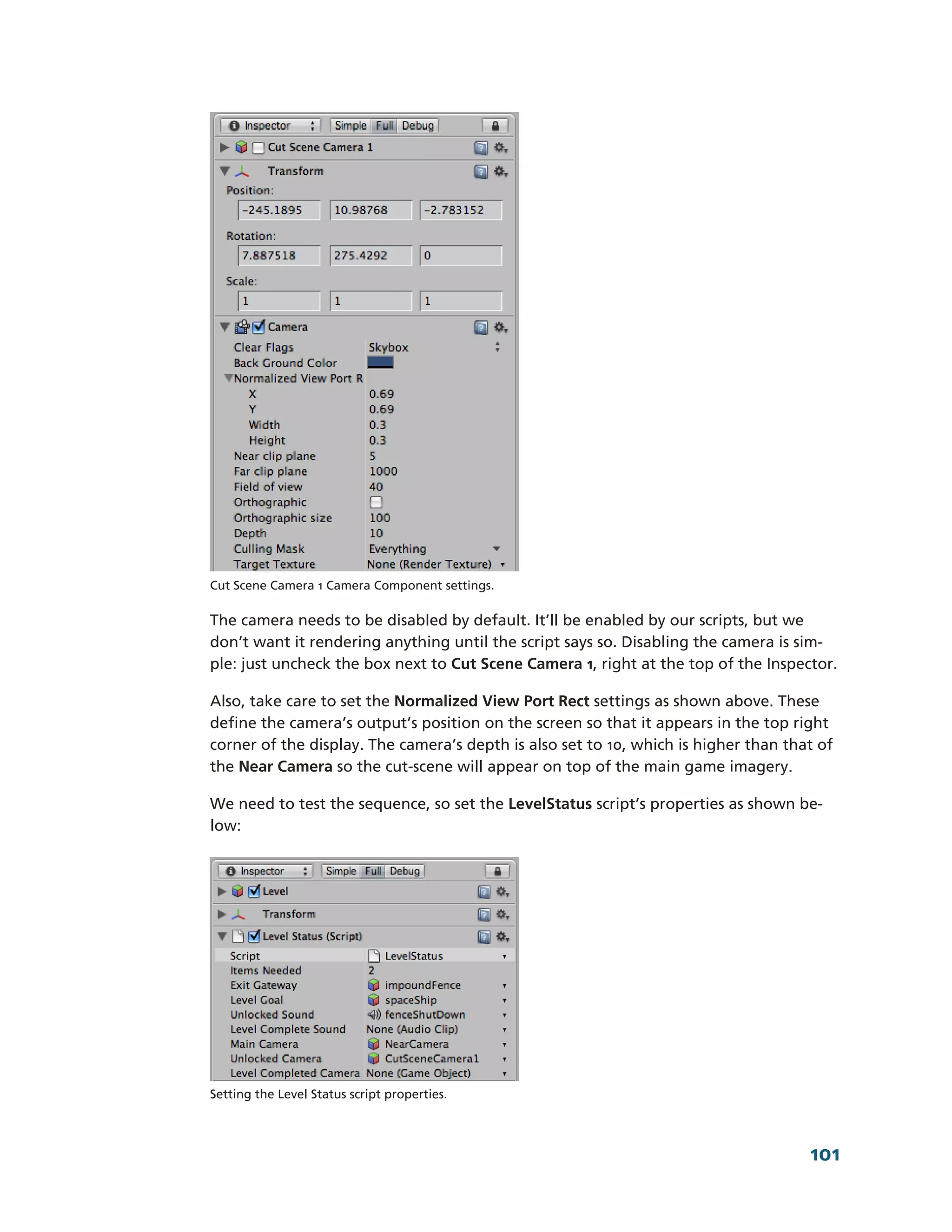 Cut Scene Camera 1 Camera Component settings.

The camera needs to be disabled by default. It’ll be enabled by our scripts, but we
don’t want it rendering anything until the script says so. Disabling the camera is sim-­
ple: just uncheck the box next to Cut Scene Camera 1, right at the top of the Inspector.

Also, take care to set the Normalized View Port Rect settings as shown above. These
define the camera’s output’s position on the screen so that it appears in the top right
corner of the display. The camera’s depth is also set to 10, which is higher than that of
the Near Camera so the cut-­scene will appear on top of the main game imagery.

We need to test the sequence, so set the LevelStatus script’s properties as shown be-­
low:




Setting the Level Status script properties.




                                                                                     101
 