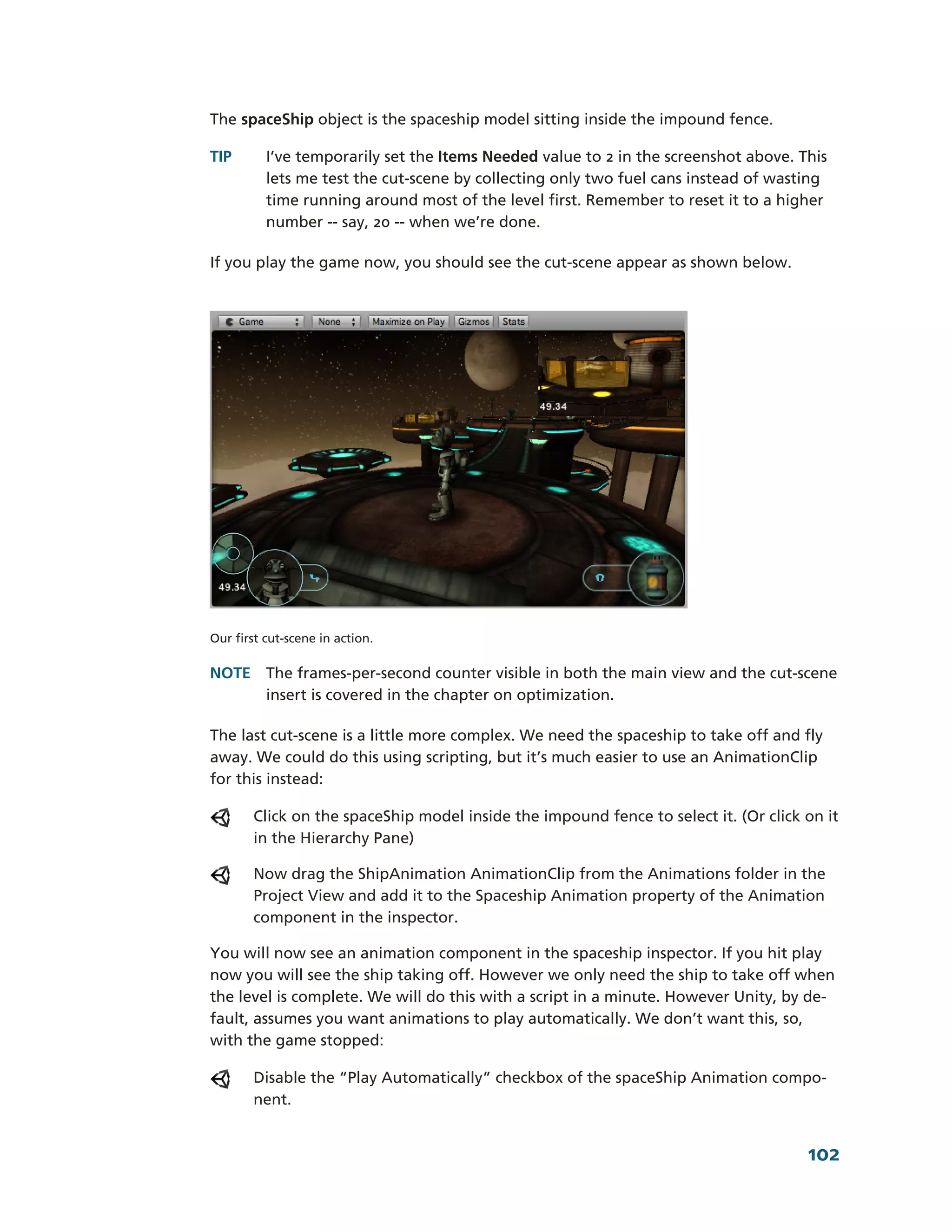 The spaceShip object is the spaceship model sitting inside the impound fence.

TIP       I’ve temporarily set the Items Needed value to 2 in the screenshot above. This
          lets me test the cut-­scene by collecting only two fuel cans instead of wasting
          time running around most of the level first. Remember to reset it to a higher
          number -­-­ say, 20 -­-­ when we’re done.

If you play the game now, you should see the cut-­scene appear as shown below.




Our first cut-­scene in action.

NOTE The frames-­per-­second counter visible in both the main view and the cut-­scene
     insert is covered in the chapter on optimization.

The last cut-­scene is a little more complex. We need the spaceship to take off and fly
away. We could do this using scripting, but it’s much easier to use an AnimationClip
for this instead:

        Click on the spaceShip model inside the impound fence to select it. (Or click on it
        in the Hierarchy Pane)

        Now drag the ShipAnimation AnimationClip from the Animations folder in the
        Project View and add it to the Spaceship Animation property of the Animation
        component in the inspector.

You will now see an animation component in the spaceship inspector. If you hit play
now you will see the ship taking off. However we only need the ship to take off when
the level is complete. We will do this with a script in a minute. However Unity, by de-­
fault, assumes you want animations to play automatically. We don’t want this, so,
with the game stopped:

        Disable the “Play Automatically” checkbox of the spaceShip Animation compo-­
        nent.


                                                                                      102
 