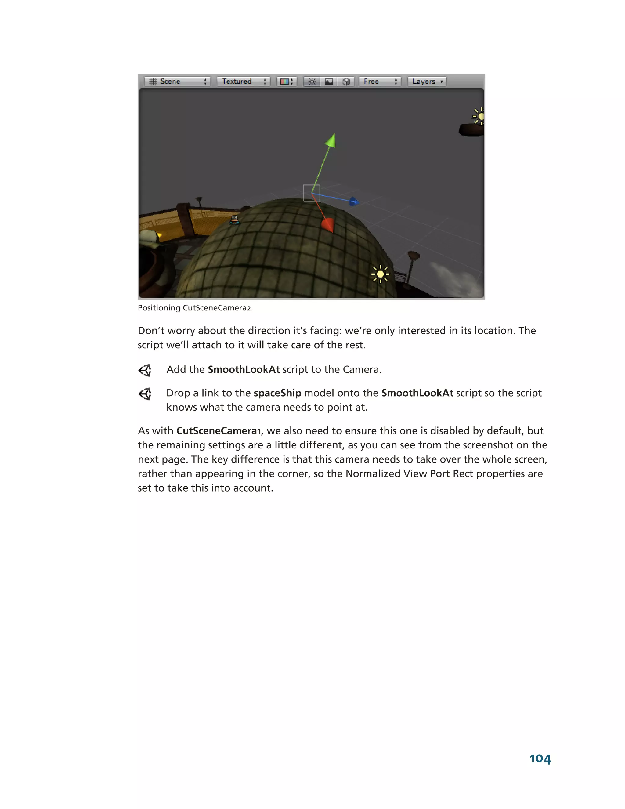 Positioning CutSceneCamera2.

Don’t worry about the direction it’s facing: we’re only interested in its location. The
script we’ll attach to it will take care of the rest.

      Add the SmoothLookAt script to the Camera.

      Drop a link to the spaceShip model onto the SmoothLookAt script so the script
      knows what the camera needs to point at.

As with CutSceneCamera1, we also need to ensure this one is disabled by default, but
the remaining settings are a little different, as you can see from the screenshot on the
next page. The key difference is that this camera needs to take over the whole screen,
rather than appearing in the corner, so the Normalized View Port Rect properties are
set to take this into account.




                                                                                     104
 