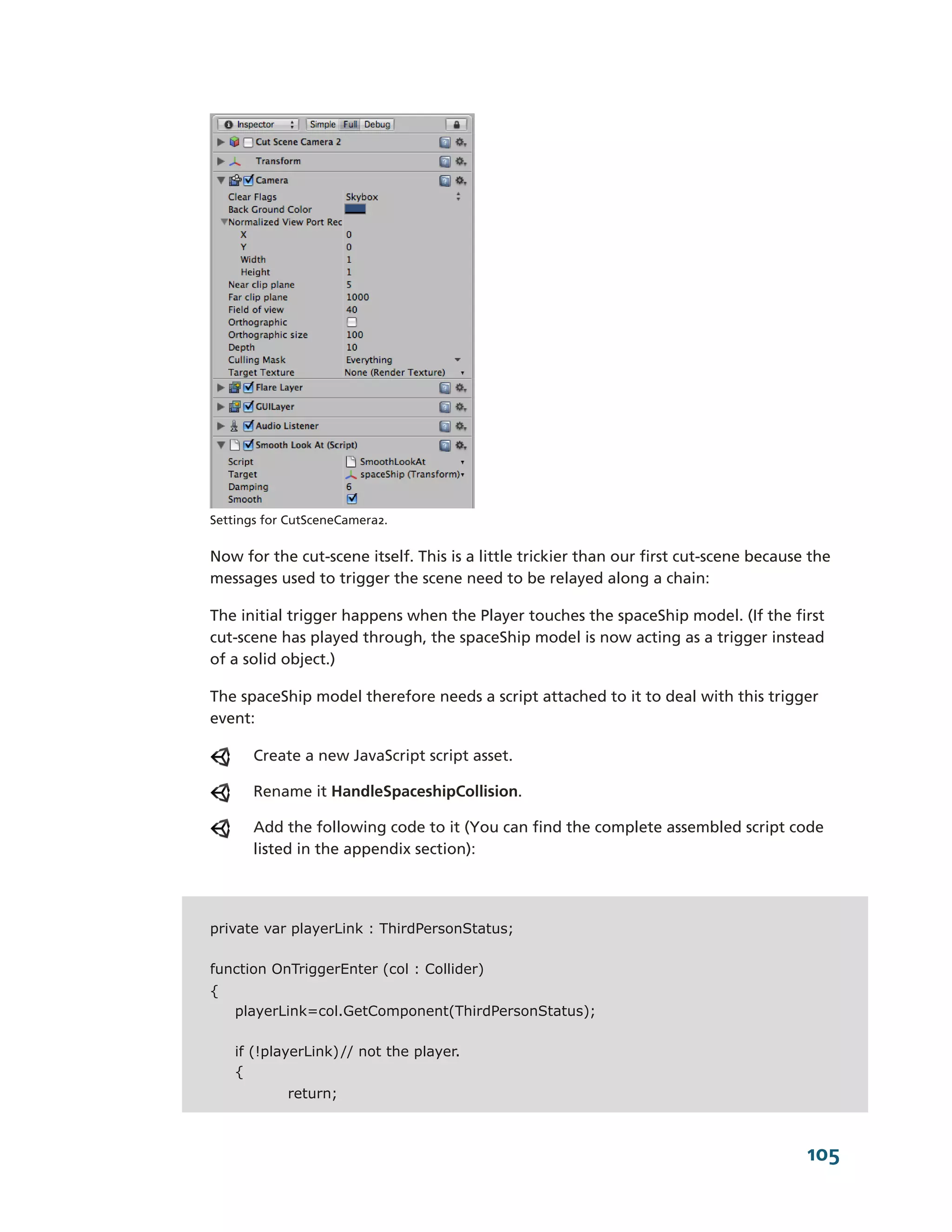 Settings for CutSceneCamera2.


Now for the cut-­scene itself. This is a little trickier than our first cut-­scene because the
messages used to trigger the scene need to be relayed along a chain:

The initial trigger happens when the Player touches the spaceShip model. (If the first
cut-­scene has played through, the spaceShip model is now acting as a trigger instead
of a solid object.)

The spaceShip model therefore needs a script attached to it to deal with this trigger
event:

       Create a new JavaScript script asset.

       Rename it HandleSpaceshipCollision.

       Add the following code to it (You can find the complete assembled script code
       listed in the appendix section):




private var playerLink : ThirdPersonStatus;

function OnTriggerEnter (col : Collider)
{
    playerLink=col.GetComponent(ThirdPersonStatus);

    if (!playerLink) // not the player.
    {
            return;



                                                                                          105
 