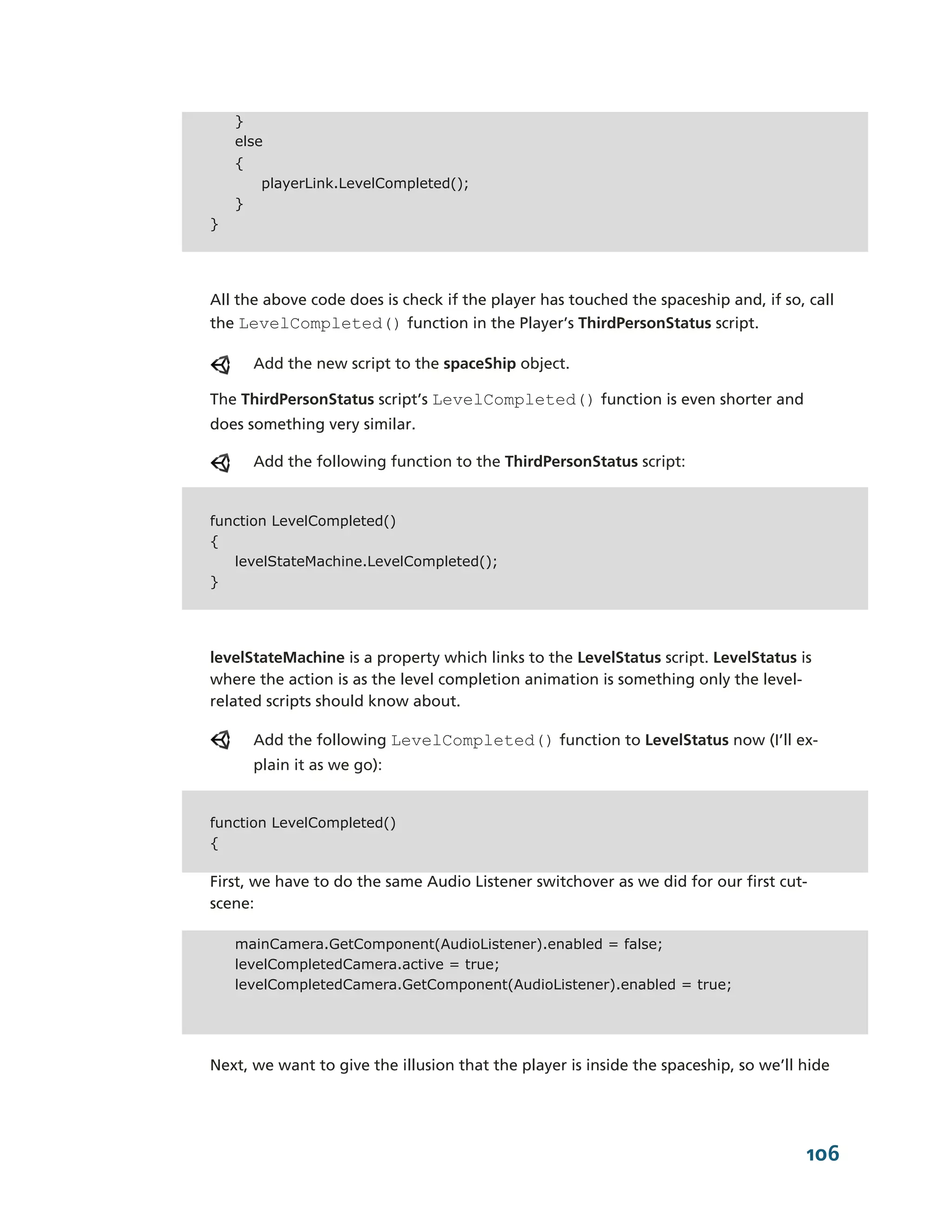 }
    else
    {
         playerLink.LevelCompleted();
    }
}




All the above code does is check if the player has touched the spaceship and, if so, call
the LevelCompleted() function in the Player’s ThirdPersonStatus script.

        Add the new script to the spaceShip object.

The ThirdPersonStatus script’s LevelCompleted() function is even shorter and
does something very similar.

        Add the following function to the ThirdPersonStatus script:


function LevelCompleted()
{
   levelStateMachine.LevelCompleted();
}




levelStateMachine is a property which links to the LevelStatus script. LevelStatus is
where the action is as the level completion animation is something only the level-­
related scripts should know about.

        Add the following LevelCompleted() function to LevelStatus now (I’ll ex-­
        plain it as we go):


function LevelCompleted()
{

First, we have to do the same Audio Listener switchover as we did for our first cut-­
scene:

    mainCamera.GetComponent(AudioListener).enabled = false;
    levelCompletedCamera.active = true;
    levelCompletedCamera.GetComponent(AudioListener).enabled = true;




Next, we want to give the illusion that the player is inside the spaceship, so we’ll hide




                                                                                     106
 