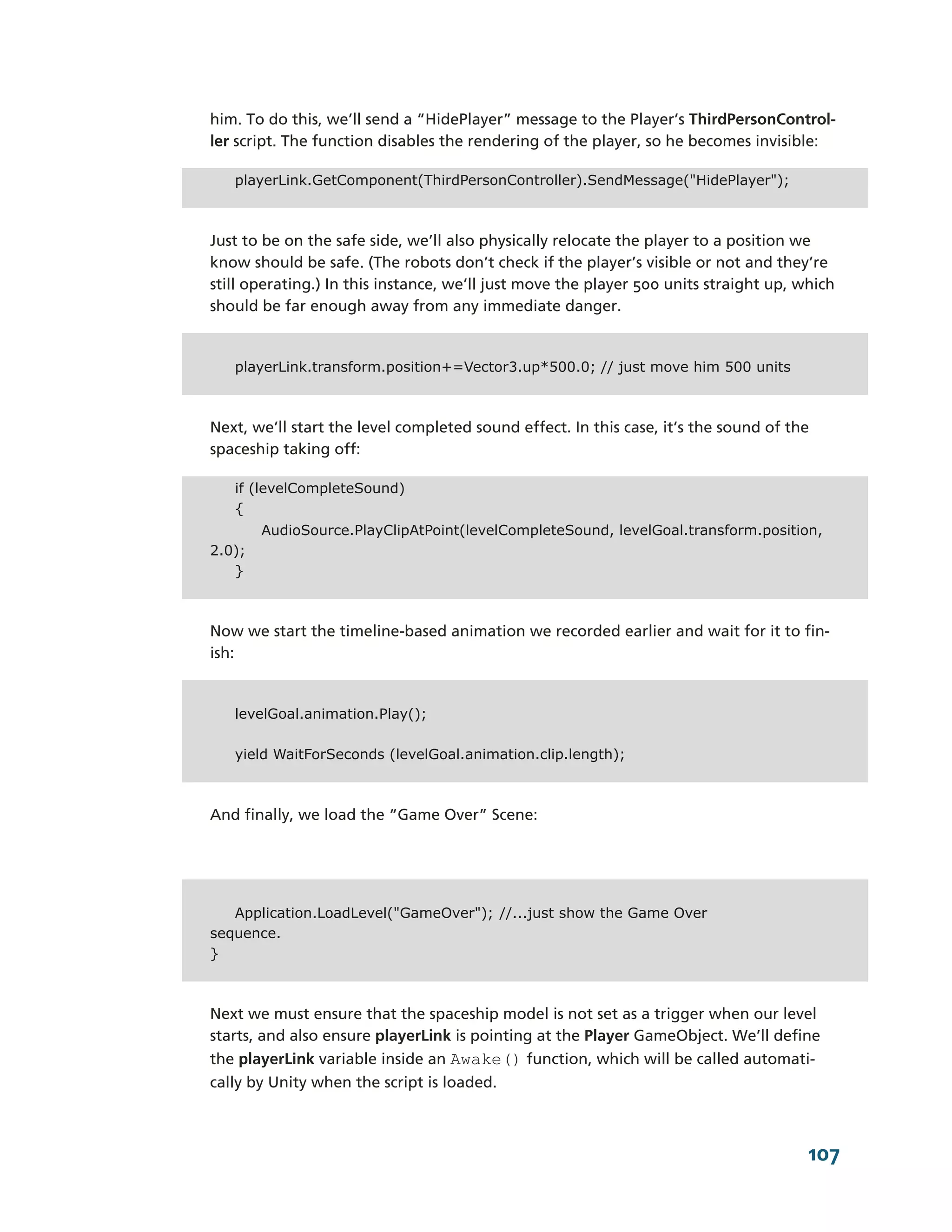 him. To do this, we’ll send a “HidePlayer” message to the Player’s ThirdPersonControl-­
ler script. The function disables the rendering of the player, so he becomes invisible:

   playerLink.GetComponent(ThirdPersonController).SendMessage("HidePlayer");



Just to be on the safe side, we’ll also physically relocate the player to a position we
know should be safe. (The robots don’t check if the player’s visible or not and they’re
still operating.) In this instance, we’ll just move the player 500 units straight up, which
should be far enough away from any immediate danger.


   playerLink.transform.position+=Vector3.up*500.0; // just move him 500 units



Next, we’ll start the level completed sound effect. In this case, it’s the sound of the
spaceship taking off:

   if (levelCompleteSound)
   {
        AudioSource.PlayClipAtPoint(levelCompleteSound, levelGoal.transform.position,
2.0);
   }



Now we start the timeline-­based animation we recorded earlier and wait for it to fin-­
ish:


   levelGoal.animation.Play();

   yield WaitForSeconds (levelGoal.animation.clip.length);



And finally, we load the “Game Over” Scene:




   Application.LoadLevel("GameOver"); //...just show the Game Over
sequence.
}



Next we must ensure that the spaceship model is not set as a trigger when our level
starts, and also ensure playerLink is pointing at the Player GameObject. We’ll define
the playerLink variable inside an Awake() function, which will be called automati-­
cally by Unity when the script is loaded.



                                                                                       107
 