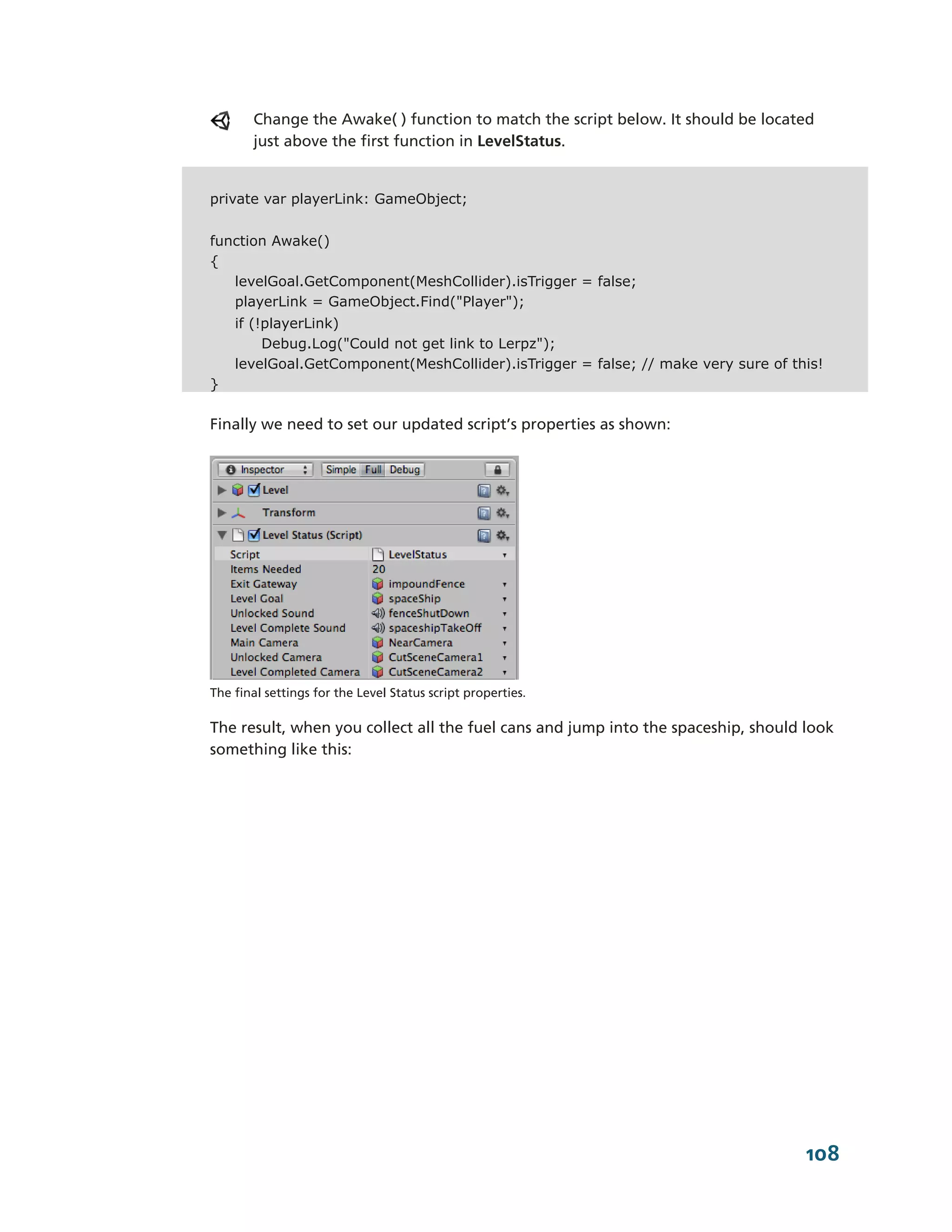 Change the Awake( ) function to match the script below. It should be located
       just above the first function in LevelStatus.


private var playerLink: GameObject;


function Awake()
{
   levelGoal.GetComponent(MeshCollider).isTrigger = false;
   playerLink = GameObject.Find("Player");
    if (!playerLink)
         Debug.Log("Could not get link to Lerpz");
    levelGoal.GetComponent(MeshCollider).isTrigger = false; // make very sure of this!
}

Finally we need to set our updated script’s properties as shown:




The final settings for the Level Status script properties.

The result, when you collect all the fuel cans and jump into the spaceship, should look
something like this:




                                                                                   108
 