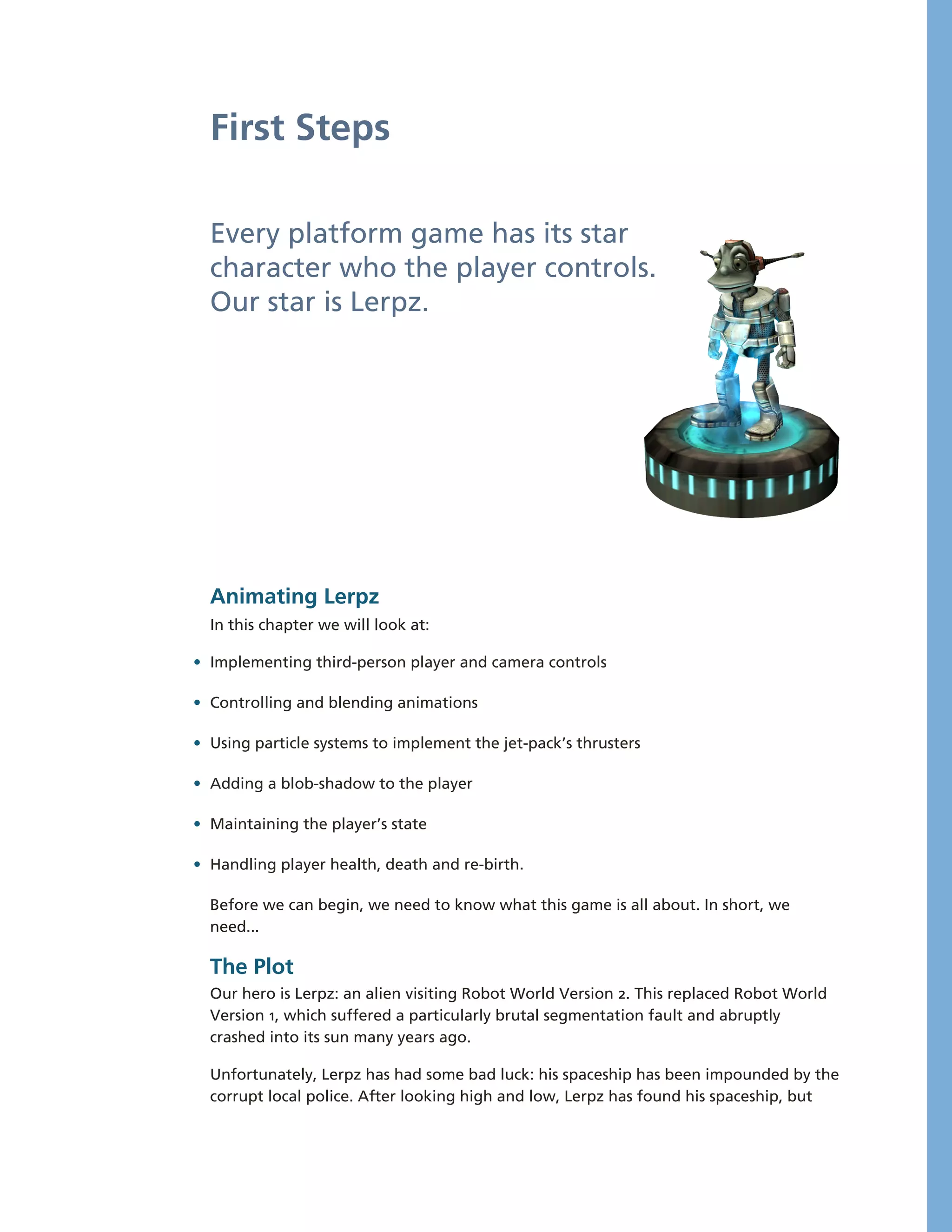 First Steps

  Every platform game has its star
  character who the player controls.
  Our star is Lerpz.




  Animating Lerpz
  In this chapter we will look at:

• Implementing third-­person player and camera controls

• Controlling and blending animations

• Using particle systems to implement the jet-­pack’s thrusters

• Adding a blob-­shadow to the player

• Maintaining the player’s state

• Handling player health, death and re-­birth.

  Before we can begin, we need to know what this game is all about. In short, we
  need...

  The Plot
  Our hero is Lerpz: an alien visiting Robot World Version 2. This replaced Robot World
  Version 1, which suffered a particularly brutal segmentation fault and abruptly
  crashed into its sun many years ago.

  Unfortunately, Lerpz has had some bad luck: his spaceship has been impounded by the
  corrupt local police. After looking high and low, Lerpz has found his spaceship, but
 