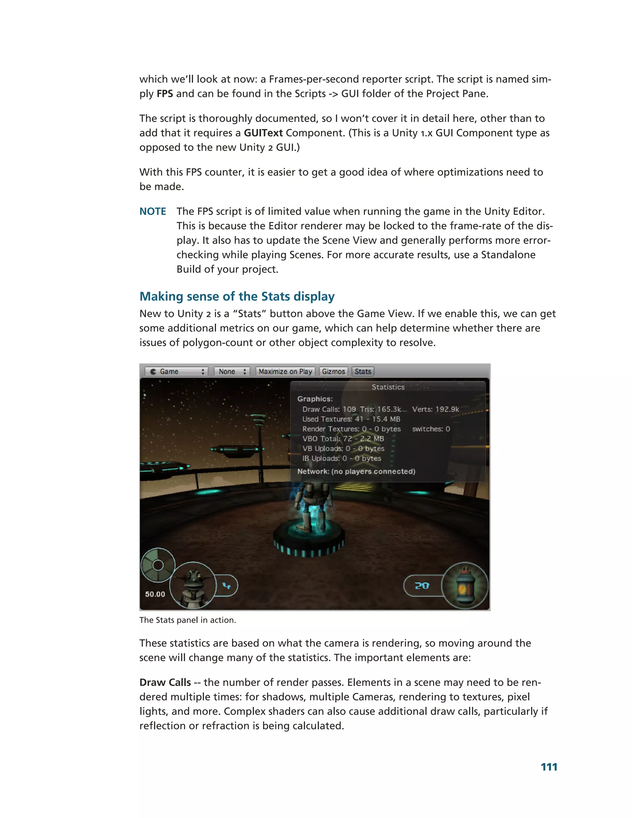 which we’ll look at now: a Frames-­per-­second reporter script. The script is named sim-­
ply FPS and can be found in the Scripts -­> GUI folder of the Project Pane.

The script is thoroughly documented, so I won’t cover it in detail here, other than to
add that it requires a GUIText Component. (This is a Unity 1.x GUI Component type as
opposed to the new Unity 2 GUI.)

With this FPS counter, it is easier to get a good idea of where optimizations need to
be made.

NOTE The FPS script is of limited value when running the game in the Unity Editor.
     This is because the Editor renderer may be locked to the frame-­rate of the dis-­
     play. It also has to update the Scene View and generally performs more error-­
     checking while playing Scenes. For more accurate results, use a Standalone
     Build of your project.

Making sense of the Stats display
New to Unity 2 is a “Stats” button above the Game View. If we enable this, we can get
some additional metrics on our game, which can help determine whether there are
issues of polygon-­count or other object complexity to resolve.




The Stats panel in action.

These statistics are based on what the camera is rendering, so moving around the
scene will change many of the statistics. The important elements are:

Draw Calls -­-­ the number of render passes. Elements in a scene may need to be ren-­
dered multiple times: for shadows, multiple Cameras, rendering to textures, pixel
lights, and more. Complex shaders can also cause additional draw calls, particularly if
reflection or refraction is being calculated.



                                                                                      111
 