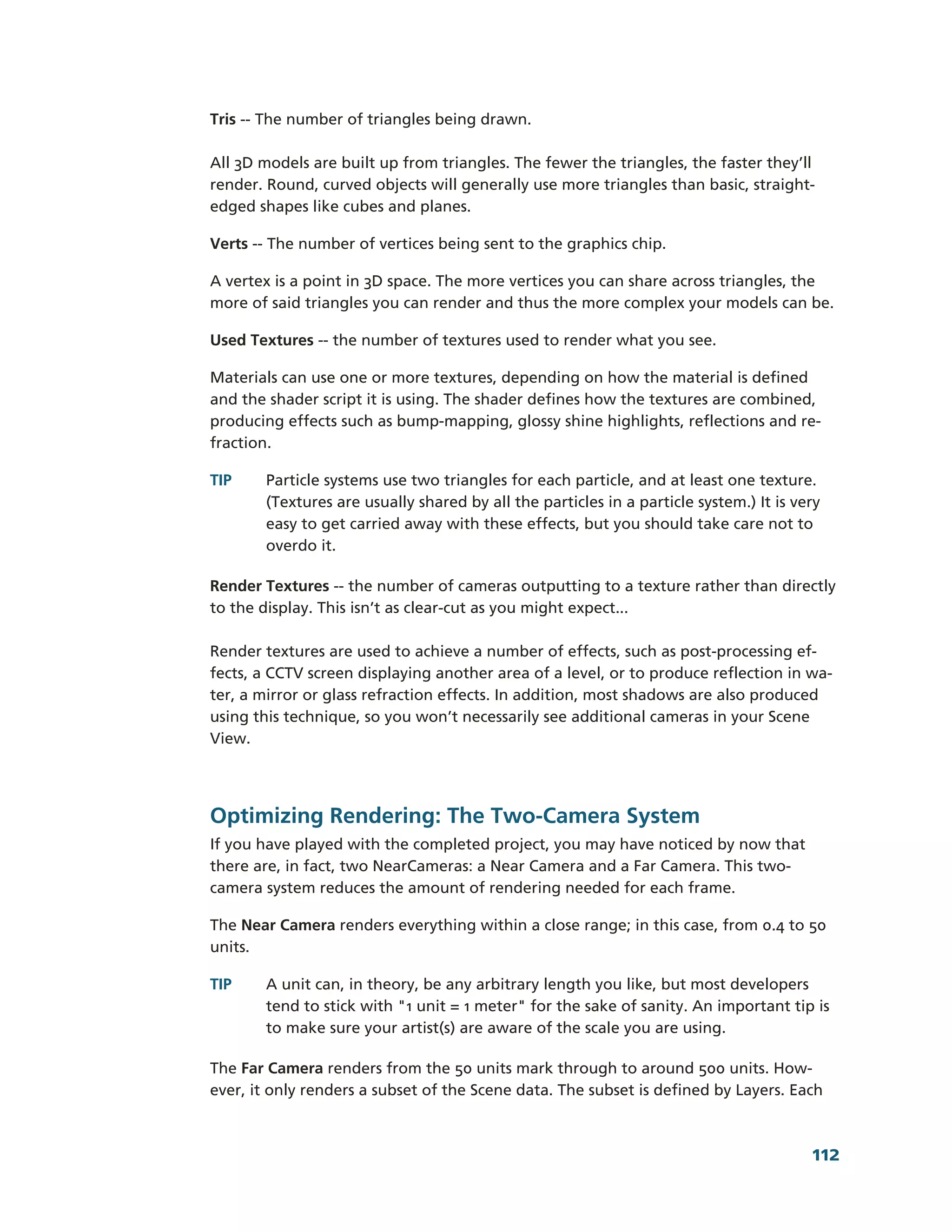 Tris -­-­ The number of triangles being drawn.

All 3D models are built up from triangles. The fewer the triangles, the faster they’ll
render. Round, curved objects will generally use more triangles than basic, straight-­
edged shapes like cubes and planes.

Verts -­-­ The number of vertices being sent to the graphics chip.

A vertex is a point in 3D space. The more vertices you can share across triangles, the
more of said triangles you can render and thus the more complex your models can be.

Used Textures -­-­ the number of textures used to render what you see.

Materials can use one or more textures, depending on how the material is defined
and the shader script it is using. The shader defines how the textures are combined,
producing effects such as bump-­mapping, glossy shine highlights, reflections and re-­
fraction.

TIP     Particle systems use two triangles for each particle, and at least one texture.
        (Textures are usually shared by all the particles in a particle system.) It is very
        easy to get carried away with these effects, but you should take care not to
        overdo it.

Render Textures -­-­ the number of cameras outputting to a texture rather than directly
to the display. This isn’t as clear-­cut as you might expect...

Render textures are used to achieve a number of effects, such as post-­processing ef-­
fects, a CCTV screen displaying another area of a level, or to produce reflection in wa-­
ter, a mirror or glass refraction effects. In addition, most shadows are also produced
using this technique, so you won’t necessarily see additional cameras in your Scene
View.




Optimizing Rendering: The Two-­Camera System
If you have played with the completed project, you may have noticed by now that
there are, in fact, two NearCameras: a Near Camera and a Far Camera. This two-­
camera system reduces the amount of rendering needed for each frame.

The Near Camera renders everything within a close range; in this case, from 0.4 to 50
units.

TIP     A unit can, in theory, be any arbitrary length you like, but most developers
        tend to stick with "1 unit = 1 meter" for the sake of sanity. An important tip is
        to make sure your artist(s) are aware of the scale you are using.

The Far Camera renders from the 50 units mark through to around 500 units. How-­
ever, it only renders a subset of the Scene data. The subset is defined by Layers. Each



                                                                                         112
 