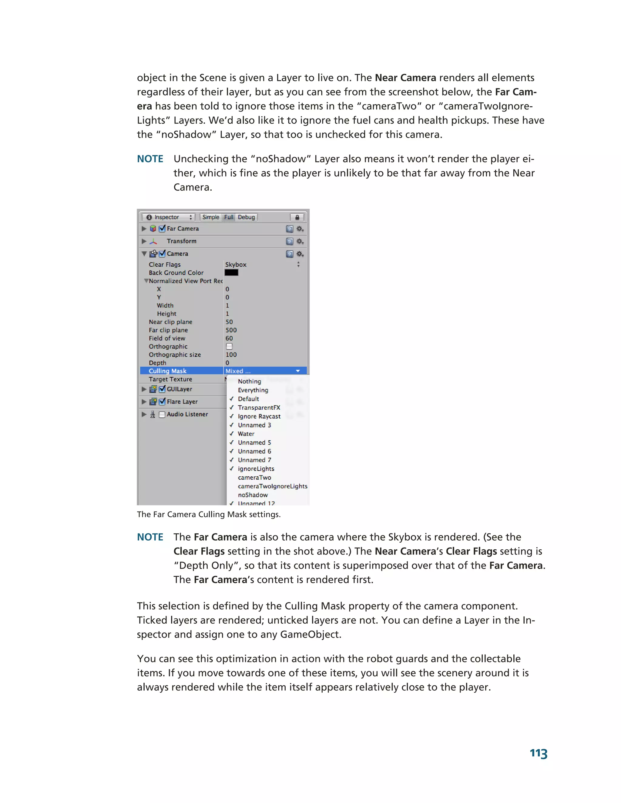 object in the Scene is given a Layer to live on. The Near Camera renders all elements
regardless of their layer, but as you can see from the screenshot below, the Far Cam-­
era has been told to ignore those items in the “cameraTwo” or “cameraTwoIgnore-­
Lights” Layers. We’d also like it to ignore the fuel cans and health pickups. These have
the “noShadow” Layer, so that too is unchecked for this camera.

NOTE Unchecking the “noShadow” Layer also means it won’t render the player ei-­
     ther, which is fine as the player is unlikely to be that far away from the Near
     Camera.




The Far Camera Culling Mask settings.

NOTE The Far Camera is also the camera where the Skybox is rendered. (See the
     Clear Flags setting in the shot above.) The Near Camera’s Clear Flags setting is
     “Depth Only”, so that its content is superimposed over that of the Far Camera.
     The Far Camera’s content is rendered first.

This selection is defined by the Culling Mask property of the camera component.
Ticked layers are rendered; unticked layers are not. You can define a Layer in the In-­
spector and assign one to any GameObject.

You can see this optimization in action with the robot guards and the collectable
items. If you move towards one of these items, you will see the scenery around it is
always rendered while the item itself appears relatively close to the player.




                                                                                       113
 