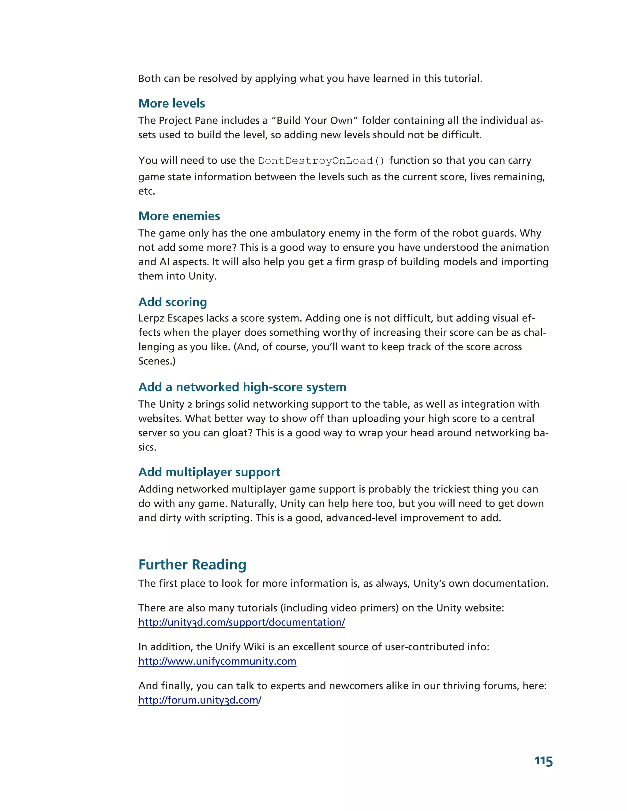 Both can be resolved by applying what you have learned in this tutorial.

More levels
The Project Pane includes a “Build Your Own” folder containing all the individual as-­
sets used to build the level, so adding new levels should not be difficult.

You will need to use the DontDestroyOnLoad() function so that you can carry
game state information between the levels such as the current score, lives remaining,
etc.

More enemies
The game only has the one ambulatory enemy in the form of the robot guards. Why
not add some more? This is a good way to ensure you have understood the animation
and AI aspects. It will also help you get a firm grasp of building models and importing
them into Unity.

Add scoring
Lerpz Escapes lacks a score system. Adding one is not difficult, but adding visual ef-­
fects when the player does something worthy of increasing their score can be as chal-­
lenging as you like. (And, of course, you’ll want to keep track of the score across
Scenes.)

Add a networked high-­score system
The Unity 2 brings solid networking support to the table, as well as integration with
websites. What better way to show off than uploading your high score to a central
server so you can gloat? This is a good way to wrap your head around networking ba-­
sics.

Add multiplayer support
Adding networked multiplayer game support is probably the trickiest thing you can
do with any game. Naturally, Unity can help here too, but you will need to get down
and dirty with scripting. This is a good, advanced-­level improvement to add.



Further Reading
The first place to look for more information is, as always, Unity’s own documentation.

There are also many tutorials (including video primers) on the Unity website:
http://unity3d.com/support/documentation/

In addition, the Unify Wiki is an excellent source of user-­contributed info:
http://www.unifycommunity.com

And finally, you can talk to experts and newcomers alike in our thriving forums, here:
http://forum.unity3d.com/




                                                                                    115
 