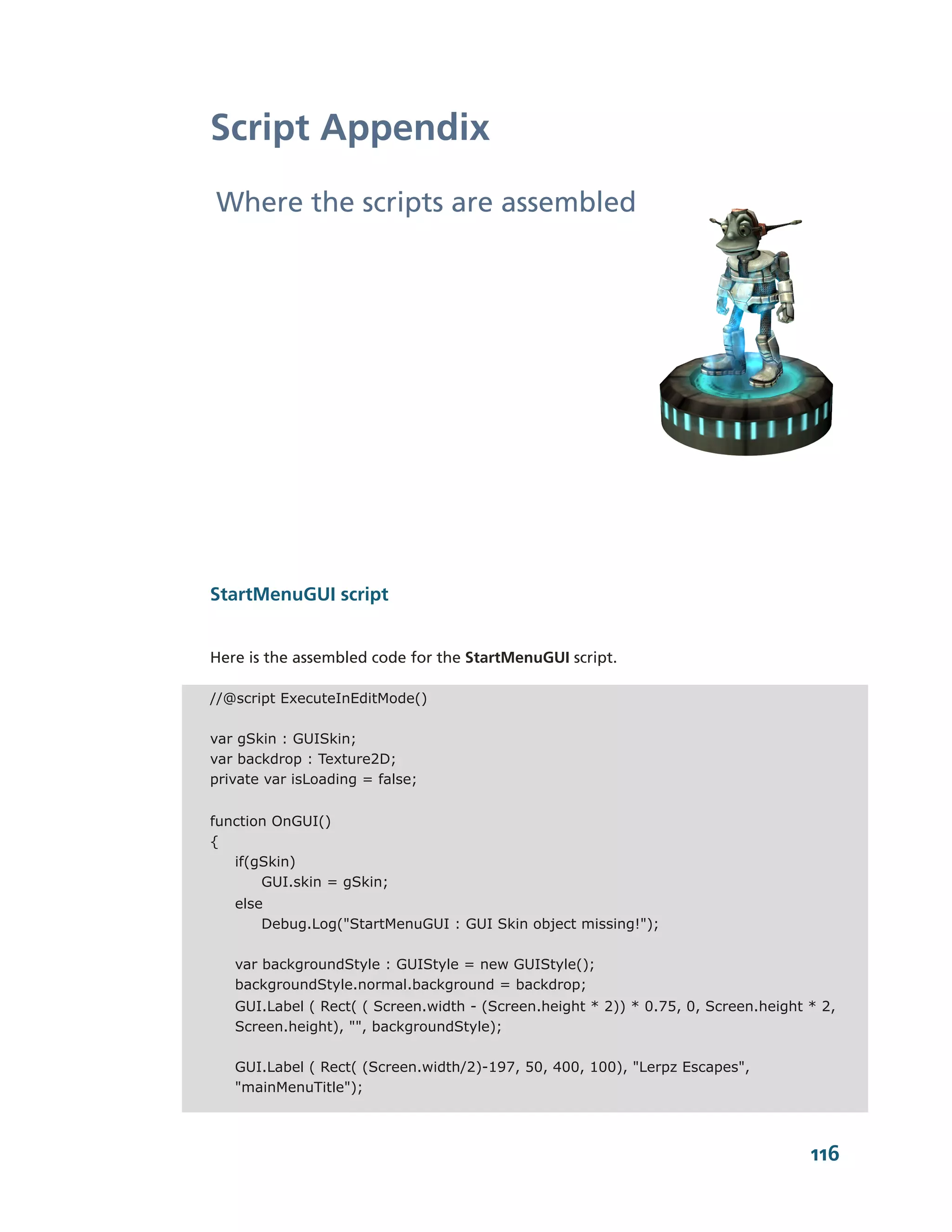 Script Appendix
Where the scripts are assembled




StartMenuGUI script


Here is the assembled code for the StartMenuGUI script.

//@script ExecuteInEditMode()

var gSkin : GUISkin;
var backdrop : Texture2D;
private var isLoading = false;


function OnGUI()
{
   if(gSkin)
       GUI.skin = gSkin;
   else
       Debug.Log("StartMenuGUI : GUI Skin object missing!");

   var backgroundStyle : GUIStyle = new GUIStyle();
   backgroundStyle.normal.background = backdrop;
   GUI.Label ( Rect( ( Screen.width - (Screen.height * 2)) * 0.75, 0, Screen.height * 2,
   Screen.height), "", backgroundStyle);

   GUI.Label ( Rect( (Screen.width/2)-197, 50, 400, 100), "Lerpz Escapes",
   "mainMenuTitle");



                                                                                    116
 