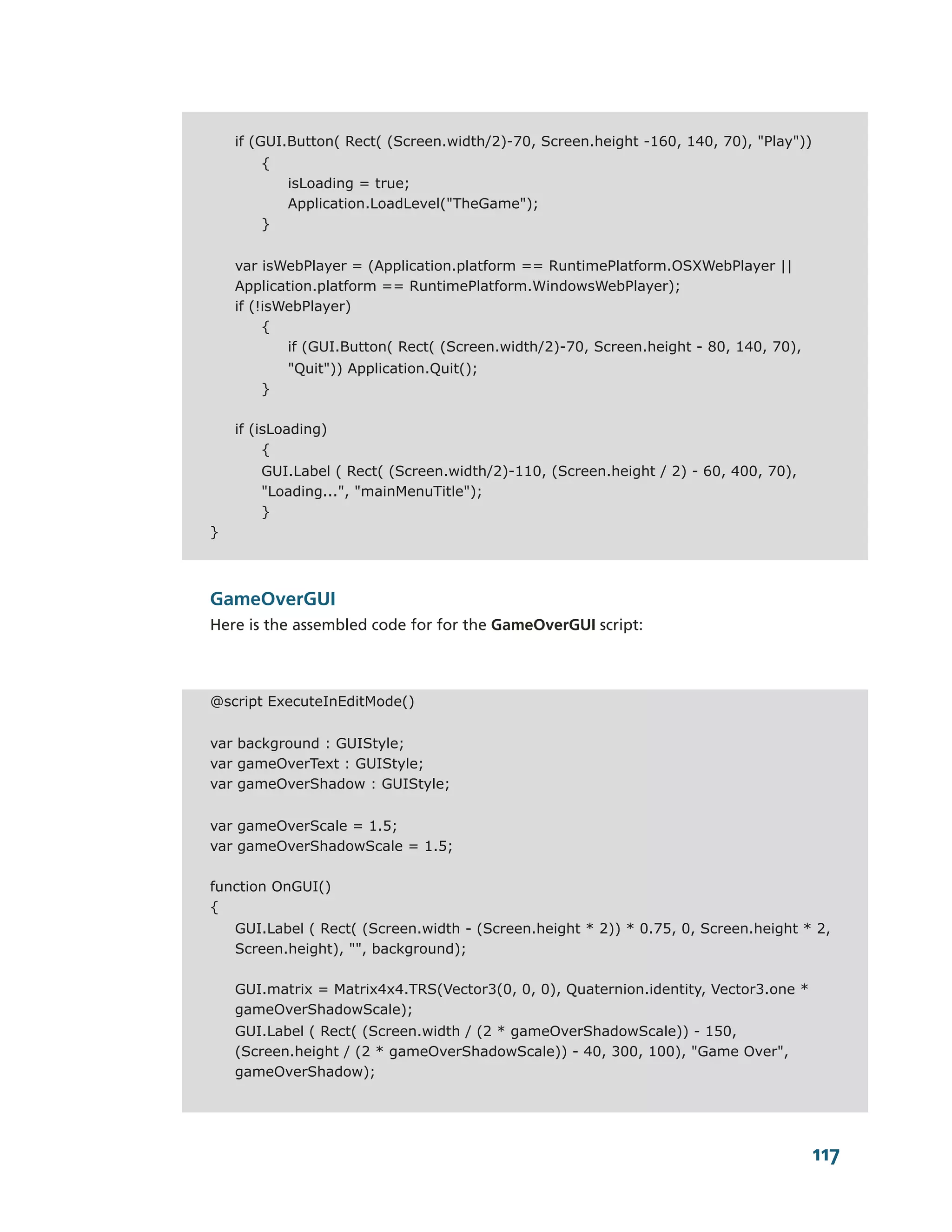 if (GUI.Button( Rect( (Screen.width/2)-70, Screen.height -160, 140, 70), "Play"))
        {
            isLoading = true;
            Application.LoadLevel("TheGame");
        }


    var isWebPlayer = (Application.platform == RuntimePlatform.OSXWebPlayer ||
    Application.platform == RuntimePlatform.WindowsWebPlayer);
    if (!isWebPlayer)
         {
            if (GUI.Button( Rect( (Screen.width/2)-70, Screen.height - 80, 140, 70),
            "Quit")) Application.Quit();
        }

    if (isLoading)
         {
        GUI.Label ( Rect( (Screen.width/2)-110, (Screen.height / 2) - 60, 400, 70),
        "Loading...", "mainMenuTitle");
        }
}



GameOverGUI
Here is the assembled code for for the GameOverGUI script:



@script ExecuteInEditMode()


var background : GUIStyle;
var gameOverText : GUIStyle;
var gameOverShadow : GUIStyle;


var gameOverScale = 1.5;
var gameOverShadowScale = 1.5;

function OnGUI()
{
    GUI.Label ( Rect( (Screen.width - (Screen.height * 2)) * 0.75, 0, Screen.height * 2,
    Screen.height), "", background);

    GUI.matrix = Matrix4x4.TRS(Vector3(0, 0, 0), Quaternion.identity, Vector3.one *
    gameOverShadowScale);
    GUI.Label ( Rect( (Screen.width / (2 * gameOverShadowScale)) - 150,
    (Screen.height / (2 * gameOverShadowScale)) - 40, 300, 100), "Game Over",
    gameOverShadow);




                                                                                        117
 