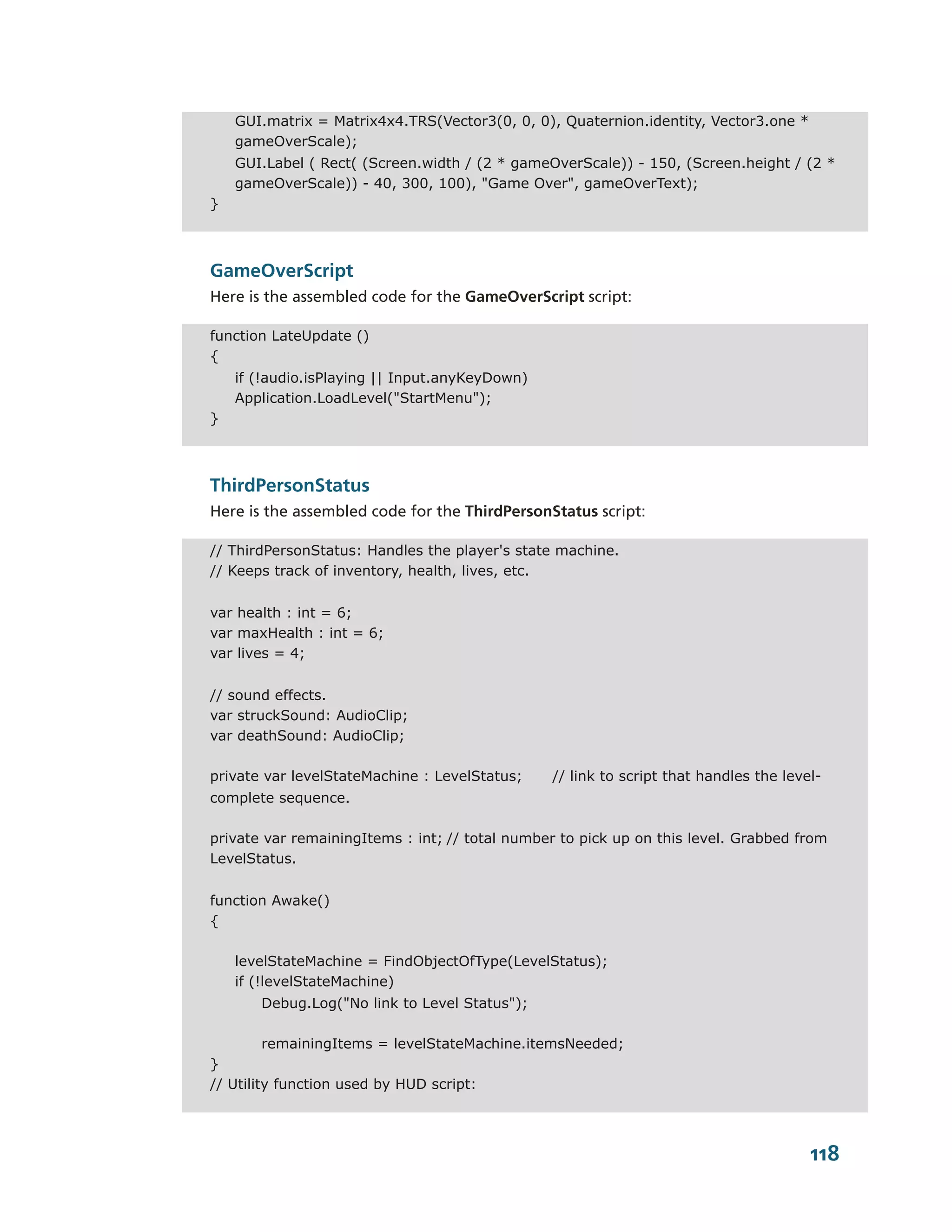 GUI.matrix = Matrix4x4.TRS(Vector3(0, 0, 0), Quaternion.identity, Vector3.one *
    gameOverScale);
    GUI.Label ( Rect( (Screen.width / (2 * gameOverScale)) - 150, (Screen.height / (2 *
    gameOverScale)) - 40, 300, 100), "Game Over", gameOverText);
}



GameOverScript
Here is the assembled code for the GameOverScript script:

function LateUpdate ()
{
    if (!audio.isPlaying || Input.anyKeyDown)
    Application.LoadLevel("StartMenu");
}



ThirdPersonStatus
Here is the assembled code for the ThirdPersonStatus script:

// ThirdPersonStatus: Handles the player's state machine.
// Keeps track of inventory, health, lives, etc.


var health : int = 6;
var maxHealth : int = 6;
var lives = 4;


// sound effects.
var struckSound: AudioClip;
var deathSound: AudioClip;

private var levelStateMachine : LevelStatus;    // link to script that handles the level-
complete sequence.

private var remainingItems : int; // total number to pick up on this level. Grabbed from
LevelStatus.


function Awake()
{

    levelStateMachine = FindObjectOfType(LevelStatus);
    if (!levelStateMachine)
       Debug.Log("No link to Level Status");

         remainingItems = levelStateMachine.itemsNeeded;
}
// Utility function used by HUD script:




                                                                                       118
 