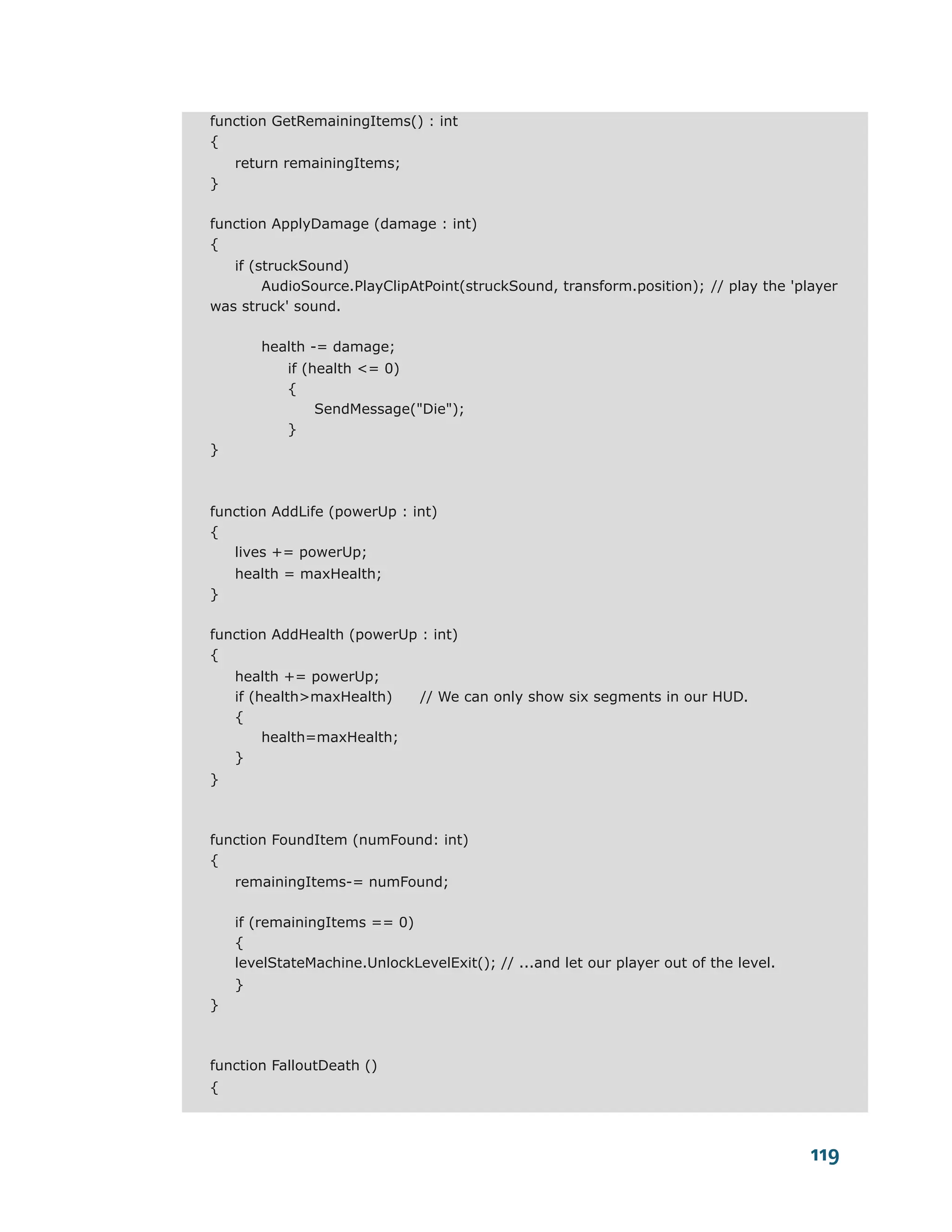 function GetRemainingItems() : int
{
    return remainingItems;
}

function ApplyDamage (damage : int)
{
   if (struckSound)
        AudioSource.PlayClipAtPoint(struckSound, transform.position); // play the 'player
was struck' sound.

        health -= damage;
           if (health <= 0)
           {
                SendMessage("Die");
           }
}



function AddLife (powerUp : int)
{
   lives += powerUp;
    health = maxHealth;
}

function AddHealth (powerUp : int)
{
    health += powerUp;
    if (health>maxHealth)      // We can only show six segments in our HUD.
    {
         health=maxHealth;
    }
}



function FoundItem (numFound: int)
{
    remainingItems-= numFound;

    if (remainingItems == 0)
    {
    levelStateMachine.UnlockLevelExit(); // ...and let our player out of the level.
    }
}



function FalloutDeath ()
{



                                                                                      119
 