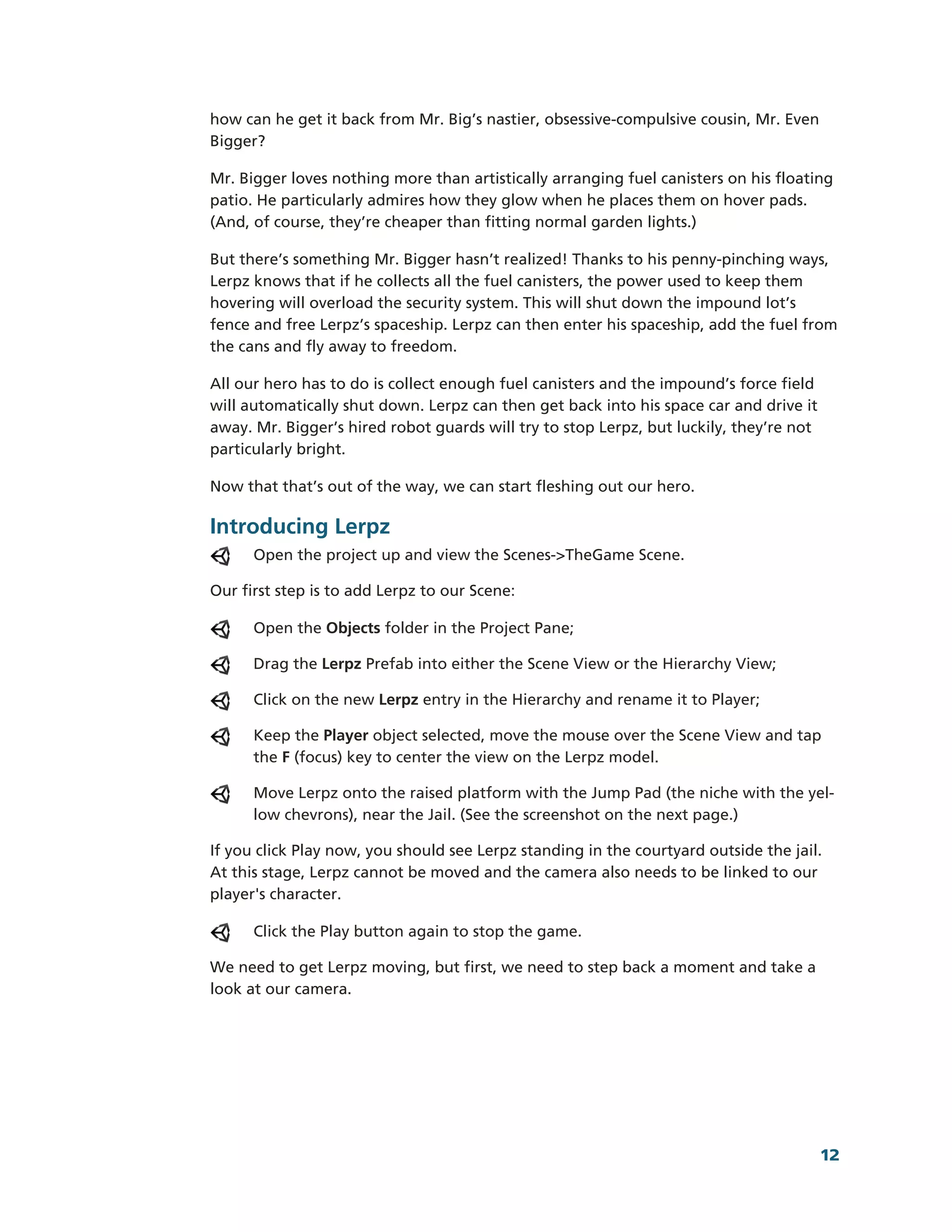 how can he get it back from Mr. Big’s nastier, obsessive-­compulsive cousin, Mr. Even
Bigger?

Mr. Bigger loves nothing more than artistically arranging fuel canisters on his floating
patio. He particularly admires how they glow when he places them on hover pads.
(And, of course, they’re cheaper than fitting normal garden lights.)

But there’s something Mr. Bigger hasn’t realized! Thanks to his penny-­pinching ways,
Lerpz knows that if he collects all the fuel canisters, the power used to keep them
hovering will overload the security system. This will shut down the impound lot’s
fence and free Lerpz’s spaceship. Lerpz can then enter his spaceship, add the fuel from
the cans and fly away to freedom.

All our hero has to do is collect enough fuel canisters and the impound’s force field
will automatically shut down. Lerpz can then get back into his space car and drive it
away. Mr. Bigger’s hired robot guards will try to stop Lerpz, but luckily, they’re not
particularly bright.

Now that that’s out of the way, we can start fleshing out our hero.

Introducing Lerpz
      Open the project up and view the Scenes-­>TheGame Scene.

Our first step is to add Lerpz to our Scene:

      Open the Objects folder in the Project Pane;

      Drag the Lerpz Prefab into either the Scene View or the Hierarchy View;

      Click on the new Lerpz entry in the Hierarchy and rename it to Player;

      Keep the Player object selected, move the mouse over the Scene View and tap
      the F (focus) key to center the view on the Lerpz model.

      Move Lerpz onto the raised platform with the Jump Pad (the niche with the yel-­
      low chevrons), near the Jail. (See the screenshot on the next page.)

If you click Play now, you should see Lerpz standing in the courtyard outside the jail.
At this stage, Lerpz cannot be moved and the camera also needs to be linked to our
player's character.

      Click the Play button again to stop the game.

We need to get Lerpz moving, but first, we need to step back a moment and take a
look at our camera.




                                                                                         12
 