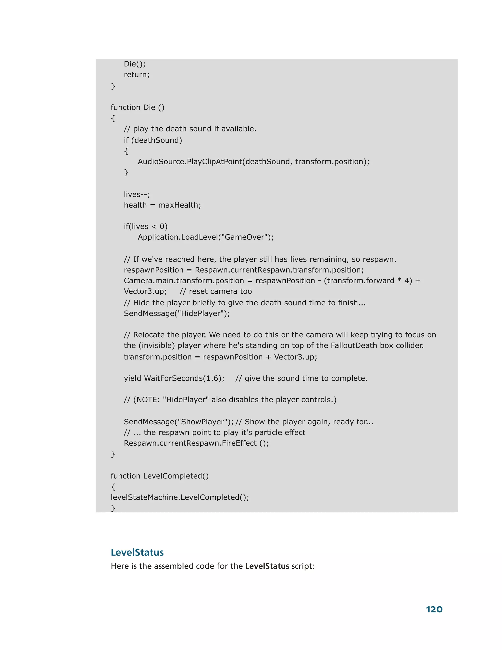 Die();
    return;
}

function Die ()
{
   // play the death sound if available.
    if (deathSound)
    {
         AudioSource.PlayClipAtPoint(deathSound, transform.position);
    }


    lives--;
    health = maxHealth;

    if(lives < 0)
         Application.LoadLevel("GameOver");


    // If we've reached here, the player still has lives remaining, so respawn.
    respawnPosition = Respawn.currentRespawn.transform.position;
    Camera.main.transform.position = respawnPosition - (transform.forward * 4) +
    Vector3.up;     // reset camera too
    // Hide the player briefly to give the death sound time to finish...
    SendMessage("HidePlayer");

    // Relocate the player. We need to do this or the camera will keep trying to focus on
    the (invisible) player where he's standing on top of the FalloutDeath box collider.
    transform.position = respawnPosition + Vector3.up;

    yield WaitForSeconds(1.6);     // give the sound time to complete.

    // (NOTE: "HidePlayer" also disables the player controls.)


    SendMessage("ShowPlayer"); // Show the player again, ready for...
    // ... the respawn point to play it's particle effect
    Respawn.currentRespawn.FireEffect ();
}


function LevelCompleted()
{
levelStateMachine.LevelCompleted();
}




LevelStatus
Here is the assembled code for the LevelStatus script:




                                                                                      120
 