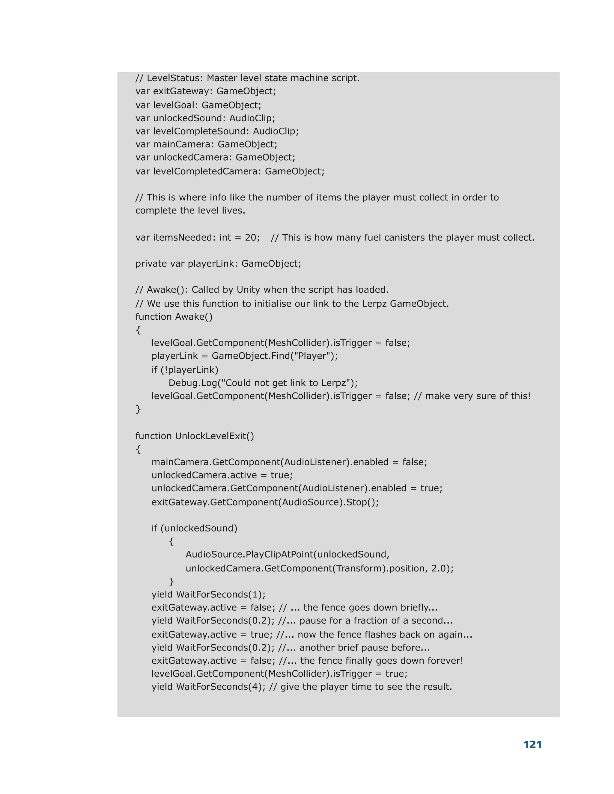 // LevelStatus: Master level state machine script.
var exitGateway: GameObject;
var   levelGoal: GameObject;
var   unlockedSound: AudioClip;
var   levelCompleteSound: AudioClip;
var   mainCamera: GameObject;
var   unlockedCamera: GameObject;
var levelCompletedCamera: GameObject;

// This is where info like the number of items the player must collect in order to
complete the level lives.


var itemsNeeded: int = 20;      // This is how many fuel canisters the player must collect.

private var playerLink: GameObject;

// Awake(): Called by Unity when the script has loaded.
// We use this function to initialise our link to the Lerpz GameObject.
function Awake()
{
    levelGoal.GetComponent(MeshCollider).isTrigger = false;
    playerLink = GameObject.Find("Player");
      if (!playerLink)
           Debug.Log("Could not get link to Lerpz");
      levelGoal.GetComponent(MeshCollider).isTrigger = false; // make very sure of this!
}


function UnlockLevelExit()
{
   mainCamera.GetComponent(AudioListener).enabled = false;
   unlockedCamera.active = true;
   unlockedCamera.GetComponent(AudioListener).enabled = true;
      exitGateway.GetComponent(AudioSource).Stop();

      if (unlockedSound)
           {
              AudioSource.PlayClipAtPoint(unlockedSound,
             unlockedCamera.GetComponent(Transform).position, 2.0);
          }
      yield WaitForSeconds(1);
      exitGateway.active = false; // ... the fence goes down briefly...
      yield WaitForSeconds(0.2); //... pause for a fraction of a second...
      exitGateway.active = true; //... now the fence flashes back on again...
      yield WaitForSeconds(0.2); //... another brief pause before...
      exitGateway.active = false; //... the fence finally goes down forever!
      levelGoal.GetComponent(MeshCollider).isTrigger = true;
      yield WaitForSeconds(4); // give the player time to see the result.




                                                                                        121
 