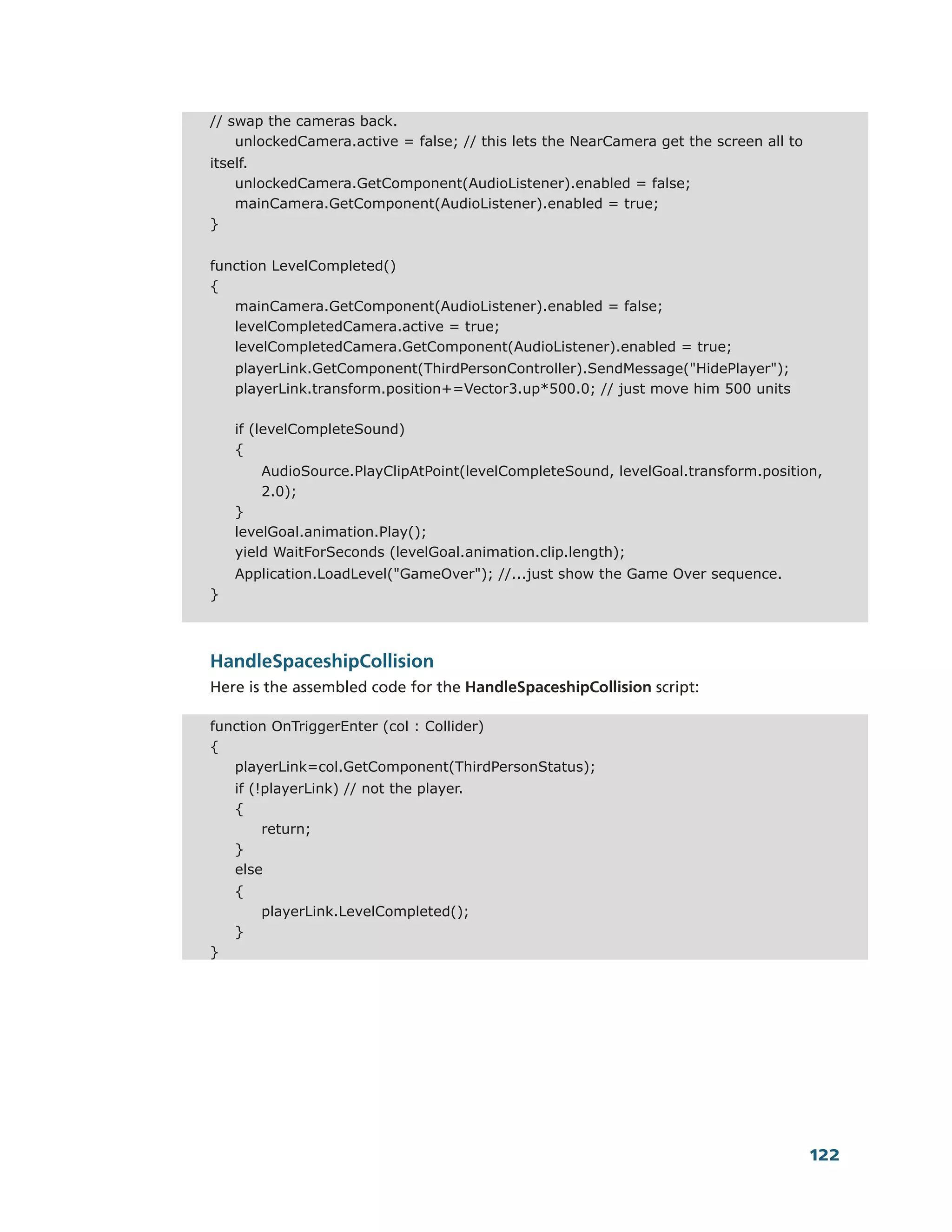 // swap the cameras back.
    unlockedCamera.active = false; // this lets the NearCamera get the screen all to
itself.
    unlockedCamera.GetComponent(AudioListener).enabled = false;
    mainCamera.GetComponent(AudioListener).enabled = true;
}


function LevelCompleted()
{
   mainCamera.GetComponent(AudioListener).enabled = false;
   levelCompletedCamera.active = true;
   levelCompletedCamera.GetComponent(AudioListener).enabled = true;
    playerLink.GetComponent(ThirdPersonController).SendMessage("HidePlayer");
    playerLink.transform.position+=Vector3.up*500.0; // just move him 500 units

    if (levelCompleteSound)
    {
        AudioSource.PlayClipAtPoint(levelCompleteSound, levelGoal.transform.position,
        2.0);
    }
    levelGoal.animation.Play();
    yield WaitForSeconds (levelGoal.animation.clip.length);
    Application.LoadLevel("GameOver"); //...just show the Game Over sequence.
}



HandleSpaceshipCollision
Here is the assembled code for the HandleSpaceshipCollision script:

function OnTriggerEnter (col : Collider)
{
   playerLink=col.GetComponent(ThirdPersonStatus);
    if (!playerLink) // not the player.
    {
         return;
    }
    else
    {
        playerLink.LevelCompleted();
    }
}




                                                                                       122
 