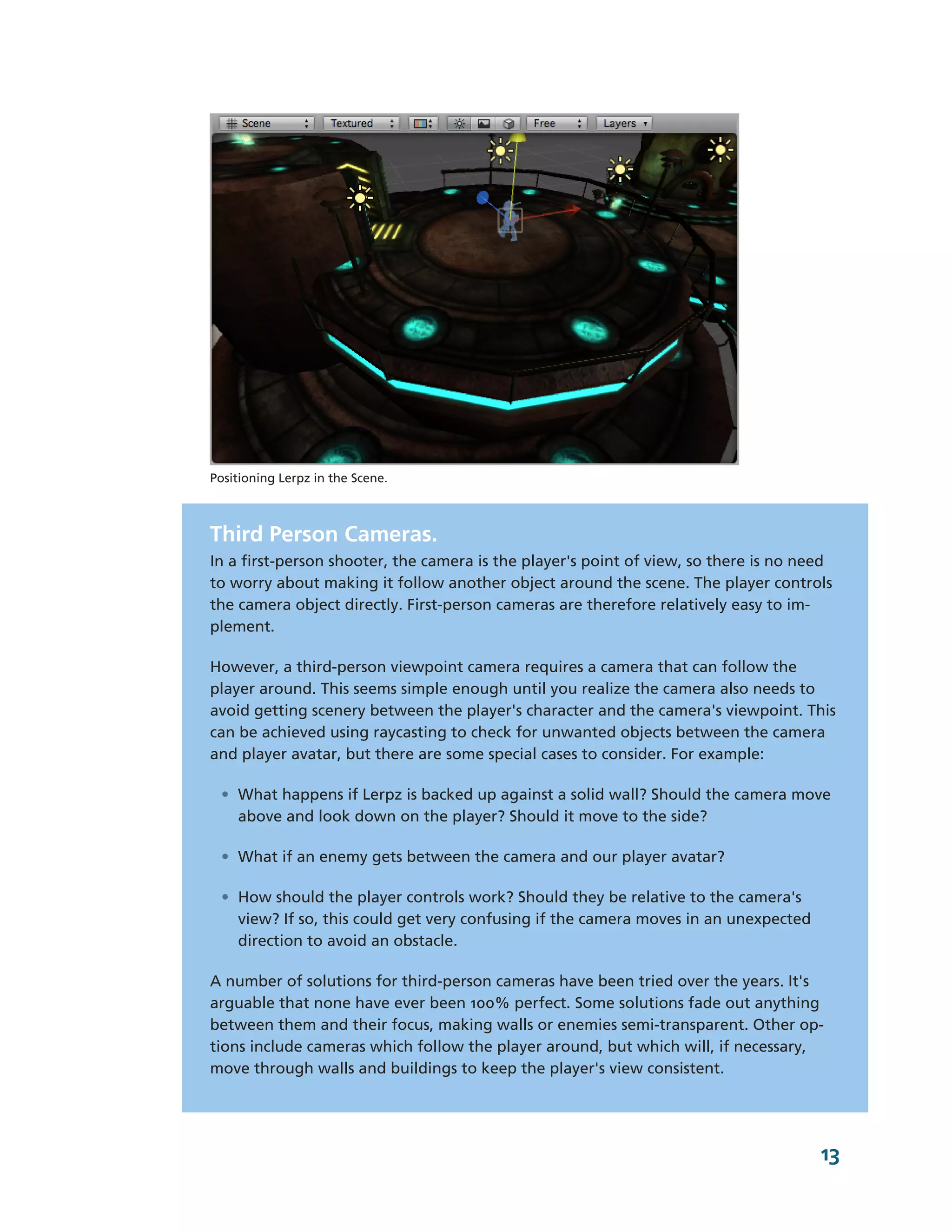 Positioning Lerpz in the Scene.



Third Person Cameras.
In a first-­person shooter, the camera is the player's point of view, so there is no need
to worry about making it follow another object around the scene. The player controls
the camera object directly. First-­person cameras are therefore relatively easy to im-­
plement.

However, a third-­person viewpoint camera requires a camera that can follow the
player around. This seems simple enough until you realize the camera also needs to
avoid getting scenery between the player's character and the camera's viewpoint. This
can be achieved using raycasting to check for unwanted objects between the camera
and player avatar, but there are some special cases to consider. For example:

 • What happens if Lerpz is backed up against a solid wall? Should the camera move
   above and look down on the player? Should it move to the side?

 • What if an enemy gets between the camera and our player avatar?

 • How should the player controls work? Should they be relative to the camera's
   view? If so, this could get very confusing if the camera moves in an unexpected
   direction to avoid an obstacle.

A number of solutions for third-­person cameras have been tried over the years. It's
arguable that none have ever been 100% perfect. Some solutions fade out anything
between them and their focus, making walls or enemies semi-­transparent. Other op-­
tions include cameras which follow the player around, but which will, if necessary,
move through walls and buildings to keep the player's view consistent.




                                                                                       13
 