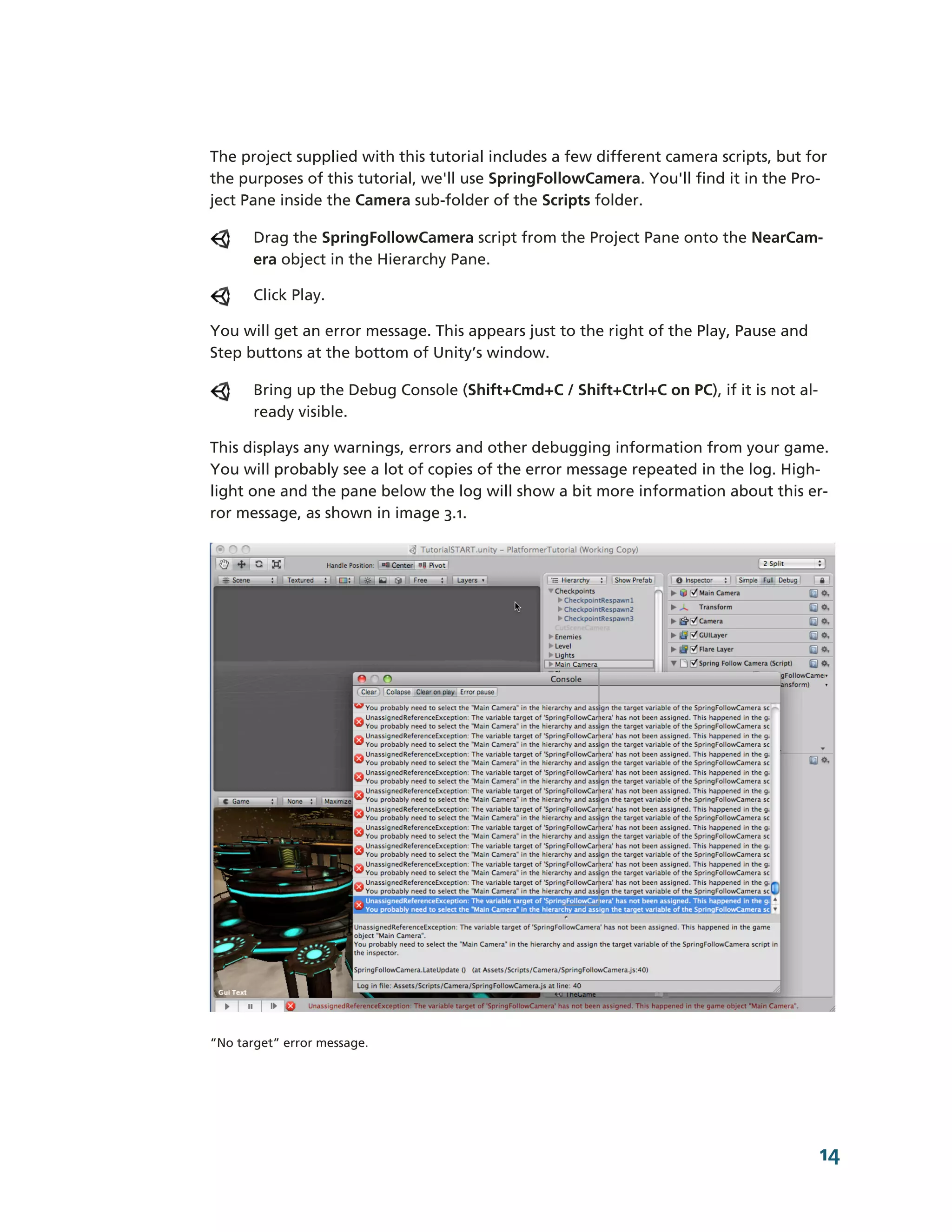 The project supplied with this tutorial includes a few different camera scripts, but for
the purposes of this tutorial, we'll use SpringFollowCamera. You'll find it in the Pro-­
ject Pane inside the Camera sub-­folder of the Scripts folder.

       Drag the SpringFollowCamera script from the Project Pane onto the NearCam-­
       era object in the Hierarchy Pane.

       Click Play.

You will get an error message. This appears just to the right of the Play, Pause and
Step buttons at the bottom of Unity’s window.

       Bring up the Debug Console (Shift+Cmd+C / Shift+Ctrl+C on PC), if it is not al-­
       ready visible.

This displays any warnings, errors and other debugging information from your game.
You will probably see a lot of copies of the error message repeated in the log. High-­
light one and the pane below the log will show a bit more information about this er-­
ror message, as shown in image 3.1.




“No target” error message.




                                                                                          14
 