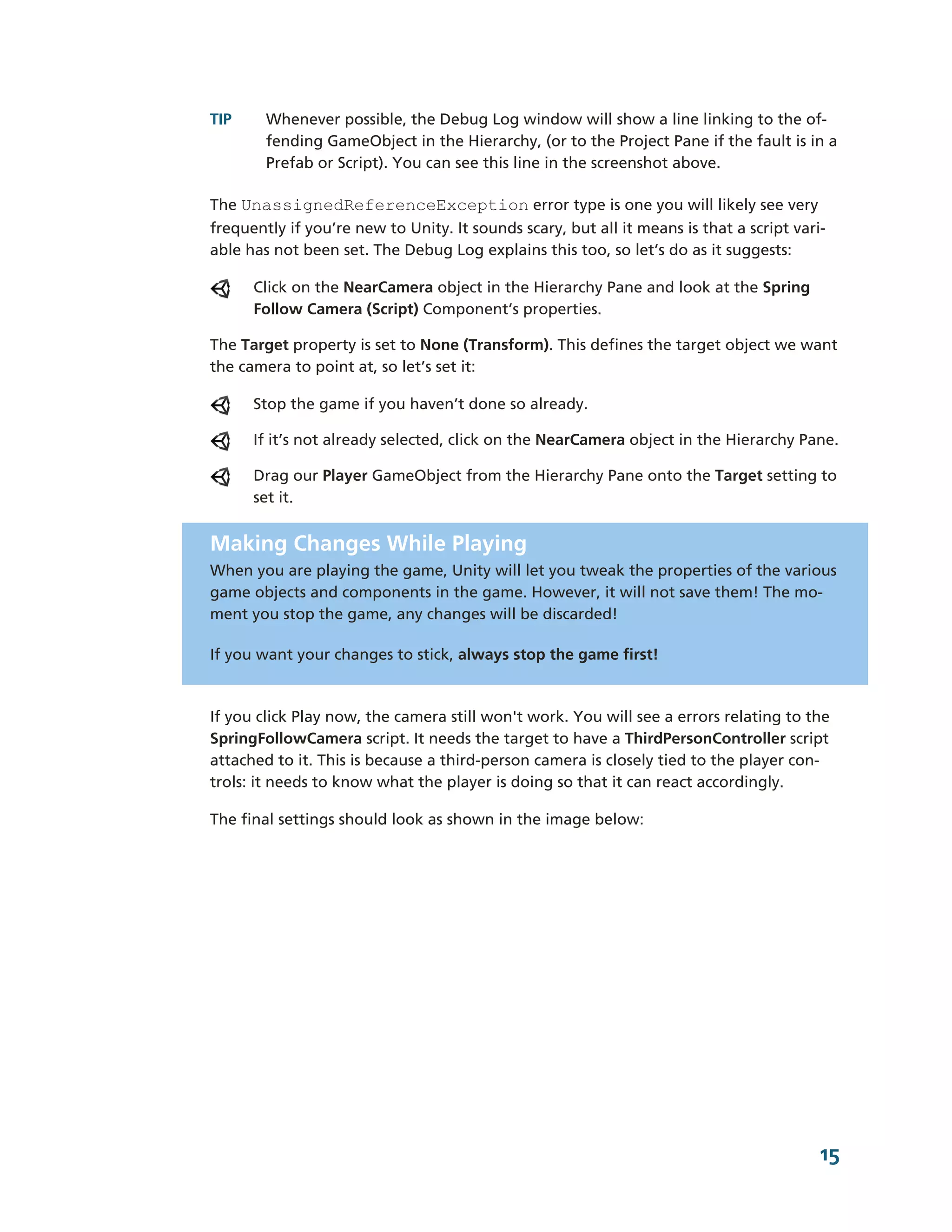 TIP     Whenever possible, the Debug Log window will show a line linking to the of-­
        fending GameObject in the Hierarchy, (or to the Project Pane if the fault is in a
        Prefab or Script). You can see this line in the screenshot above.

The UnassignedReferenceException error type is one you will likely see very
frequently if you’re new to Unity. It sounds scary, but all it means is that a script vari-­
able has not been set. The Debug Log explains this too, so let’s do as it suggests:

      Click on the NearCamera object in the Hierarchy Pane and look at the Spring
      Follow Camera (Script) Component’s properties.

The Target property is set to None (Transform). This defines the target object we want
the camera to point at, so let’s set it:

      Stop the game if you haven’t done so already.

      If it’s not already selected, click on the NearCamera object in the Hierarchy Pane.

      Drag our Player GameObject from the Hierarchy Pane onto the Target setting to
      set it.


Making Changes While Playing
When you are playing the game, Unity will let you tweak the properties of the various
game objects and components in the game. However, it will not save them! The mo-­
ment you stop the game, any changes will be discarded!

If you want your changes to stick, always stop the game first!



If you click Play now, the camera still won't work. You will see a errors relating to the
SpringFollowCamera script. It needs the target to have a ThirdPersonController script
attached to it. This is because a third-­person camera is closely tied to the player con-­
trols: it needs to know what the player is doing so that it can react accordingly.

The final settings should look as shown in the image below:




                                                                                           15
 