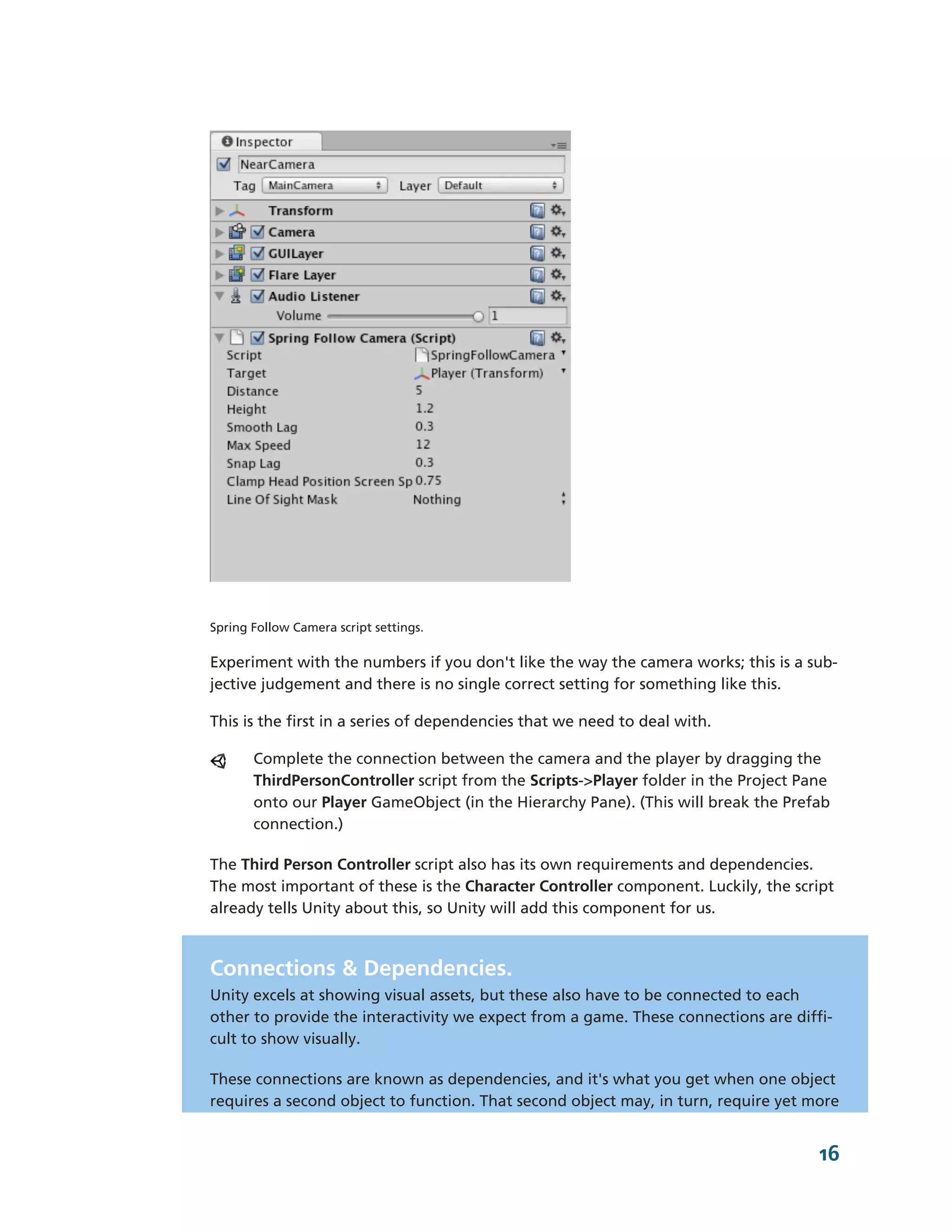 Spring Follow Camera script settings.

Experiment with the numbers if you don't like the way the camera works; this is a sub-­
jective judgement and there is no single correct setting for something like this.

This is the first in a series of dependencies that we need to deal with.

       Complete the connection between the camera and the player by dragging the
       ThirdPersonController script from the Scripts-­>Player folder in the Project Pane
       onto our Player GameObject (in the Hierarchy Pane). (This will break the Prefab
       connection.)

The Third Person Controller script also has its own requirements and dependencies.
The most important of these is the Character Controller component. Luckily, the script
already tells Unity about this, so Unity will add this component for us.



Connections & Dependencies.
Unity excels at showing visual assets, but these also have to be connected to each
other to provide the interactivity we expect from a game. These connections are diffi-­
cult to show visually.

These connections are known as dependencies, and it's what you get when one object
requires a second object to function. That second object may, in turn, require yet more


                                                                                      16
 