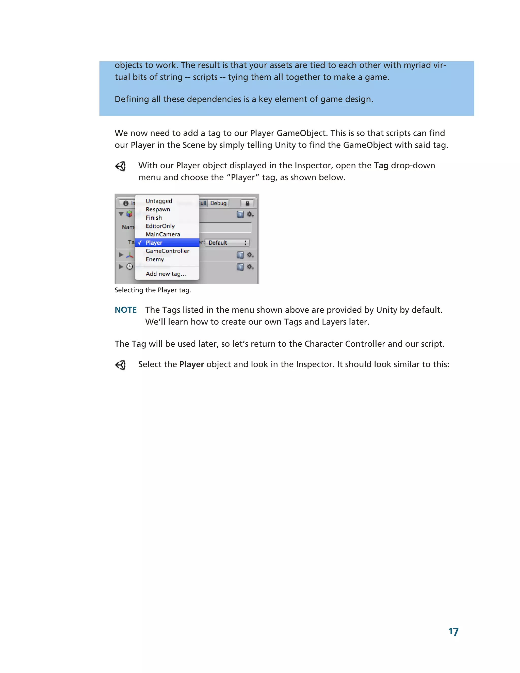 objects to work. The result is that your assets are tied to each other with myriad vir-­
tual bits of string -­-­ scripts -­-­ tying them all together to make a game.

Defining all these dependencies is a key element of game design.



We now need to add a tag to our Player GameObject. This is so that scripts can find
our Player in the Scene by simply telling Unity to find the GameObject with said tag.

       With our Player object displayed in the Inspector, open the Tag drop-­down
       menu and choose the “Player” tag, as shown below.




Selecting the Player tag.


NOTE The Tags listed in the menu shown above are provided by Unity by default.
     We’ll learn how to create our own Tags and Layers later.

The Tag will be used later, so let’s return to the Character Controller and our script.

       Select the Player object and look in the Inspector. It should look similar to this:




                                                                                           17
 