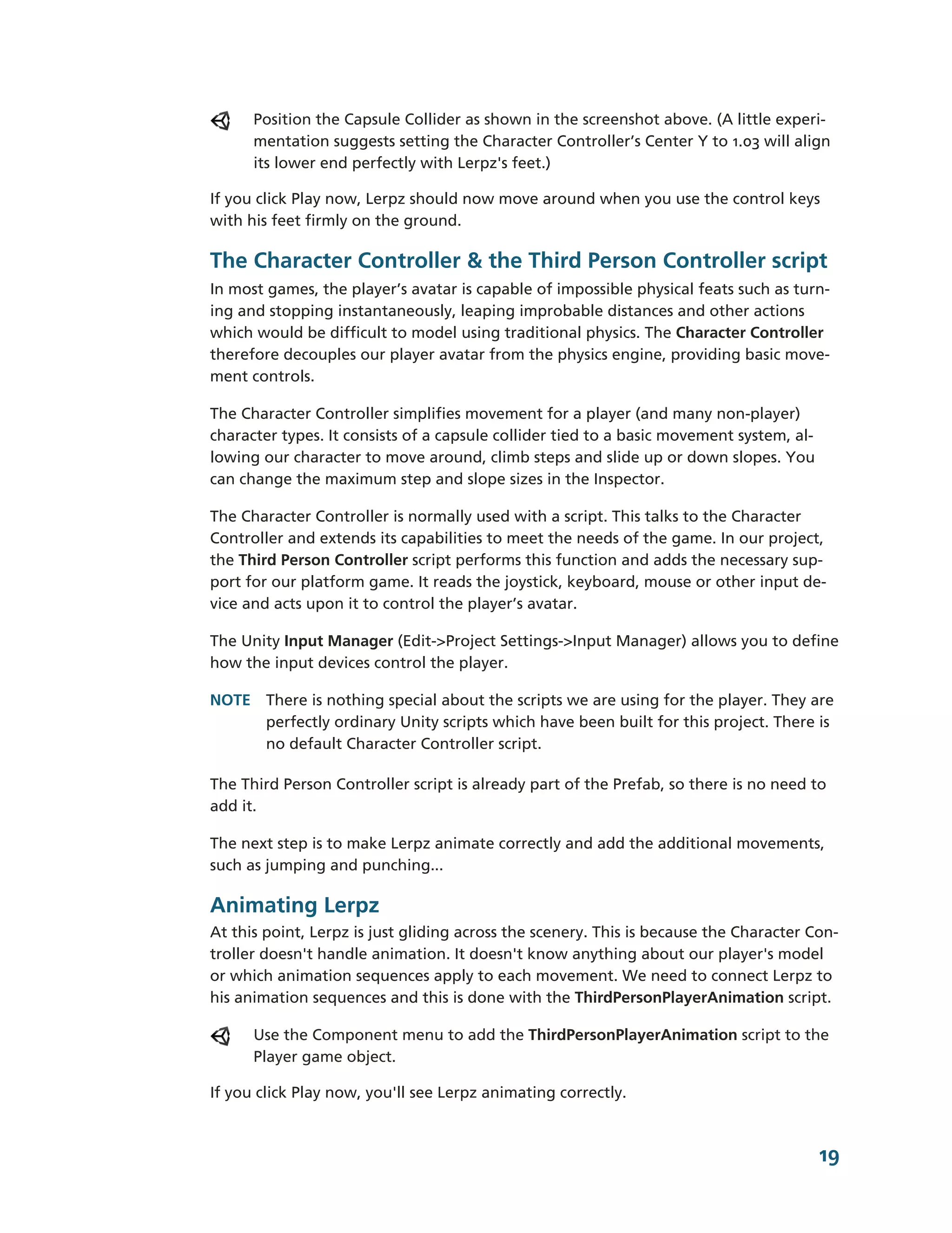 Position the Capsule Collider as shown in the screenshot above. (A little experi-­
      mentation suggests setting the Character Controller’s Center Y to 1.03 will align
      its lower end perfectly with Lerpz's feet.)

If you click Play now, Lerpz should now move around when you use the control keys
with his feet firmly on the ground.

The Character Controller & the Third Person Controller script
In most games, the player’s avatar is capable of impossible physical feats such as turn-­
ing and stopping instantaneously, leaping improbable distances and other actions
which would be difficult to model using traditional physics. The Character Controller
therefore decouples our player avatar from the physics engine, providing basic move-­
ment controls.

The Character Controller simplifies movement for a player (and many non-­player)
character types. It consists of a capsule collider tied to a basic movement system, al-­
lowing our character to move around, climb steps and slide up or down slopes. You
can change the maximum step and slope sizes in the Inspector.

The Character Controller is normally used with a script. This talks to the Character
Controller and extends its capabilities to meet the needs of the game. In our project,
the Third Person Controller script performs this function and adds the necessary sup-­
port for our platform game. It reads the joystick, keyboard, mouse or other input de-­
vice and acts upon it to control the player’s avatar.

The Unity Input Manager (Edit-­>Project Settings-­>Input Manager) allows you to define
how the input devices control the player.

NOTE There is nothing special about the scripts we are using for the player. They are
     perfectly ordinary Unity scripts which have been built for this project. There is
     no default Character Controller script.

The Third Person Controller script is already part of the Prefab, so there is no need to
add it.

The next step is to make Lerpz animate correctly and add the additional movements,
such as jumping and punching...

Animating Lerpz
At this point, Lerpz is just gliding across the scenery. This is because the Character Con-­
troller doesn't handle animation. It doesn't know anything about our player's model
or which animation sequences apply to each movement. We need to connect Lerpz to
his animation sequences and this is done with the ThirdPersonPlayerAnimation script.

      Use the Component menu to add the ThirdPersonPlayerAnimation script to the
      Player game object.

If you click Play now, you'll see Lerpz animating correctly.



                                                                                           19
 