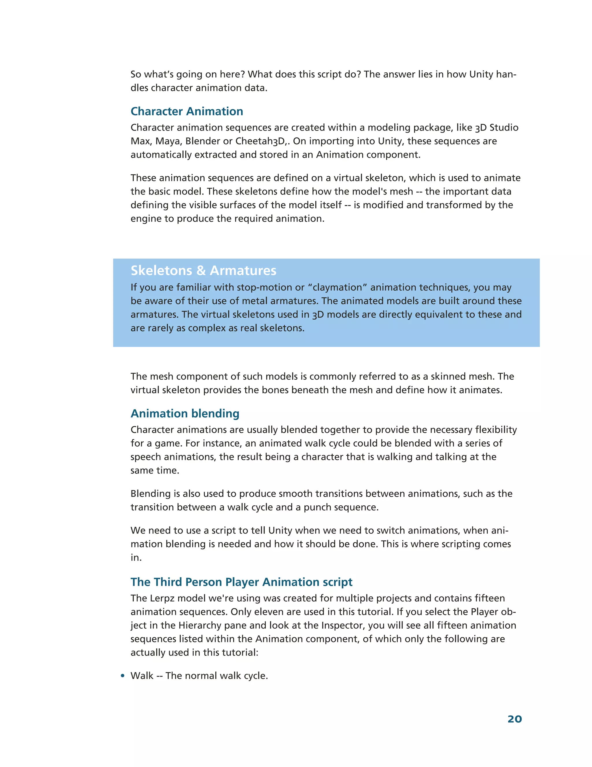 So what’s going on here? What does this script do? The answer lies in how Unity han-­
  dles character animation data.

  Character Animation
  Character animation sequences are created within a modeling package, like 3D Studio
  Max, Maya, Blender or Cheetah3D,. On importing into Unity, these sequences are
  automatically extracted and stored in an Animation component.

  These animation sequences are defined on a virtual skeleton, which is used to animate
  the basic model. These skeletons define how the model's mesh -­-­ the important data
  defining the visible surfaces of the model itself -­-­ is modified and transformed by the
  engine to produce the required animation.




  Skeletons & Armatures
  If you are familiar with stop-­motion or “claymation” animation techniques, you may
  be aware of their use of metal armatures. The animated models are built around these
  armatures. The virtual skeletons used in 3D models are directly equivalent to these and
  are rarely as complex as real skeletons.




  The mesh component of such models is commonly referred to as a skinned mesh. The
  virtual skeleton provides the bones beneath the mesh and define how it animates.

  Animation blending
  Character animations are usually blended together to provide the necessary flexibility
  for a game. For instance, an animated walk cycle could be blended with a series of
  speech animations, the result being a character that is walking and talking at the
  same time.

  Blending is also used to produce smooth transitions between animations, such as the
  transition between a walk cycle and a punch sequence.

  We need to use a script to tell Unity when we need to switch animations, when ani-­
  mation blending is needed and how it should be done. This is where scripting comes
  in.

  The Third Person Player Animation script
  The Lerpz model we're using was created for multiple projects and contains fifteen
  animation sequences. Only eleven are used in this tutorial. If you select the Player ob-­
  ject in the Hierarchy pane and look at the Inspector, you will see all fifteen animation
  sequences listed within the Animation component, of which only the following are
  actually used in this tutorial:

• Walk -­-­ The normal walk cycle.



                                                                                        20
 