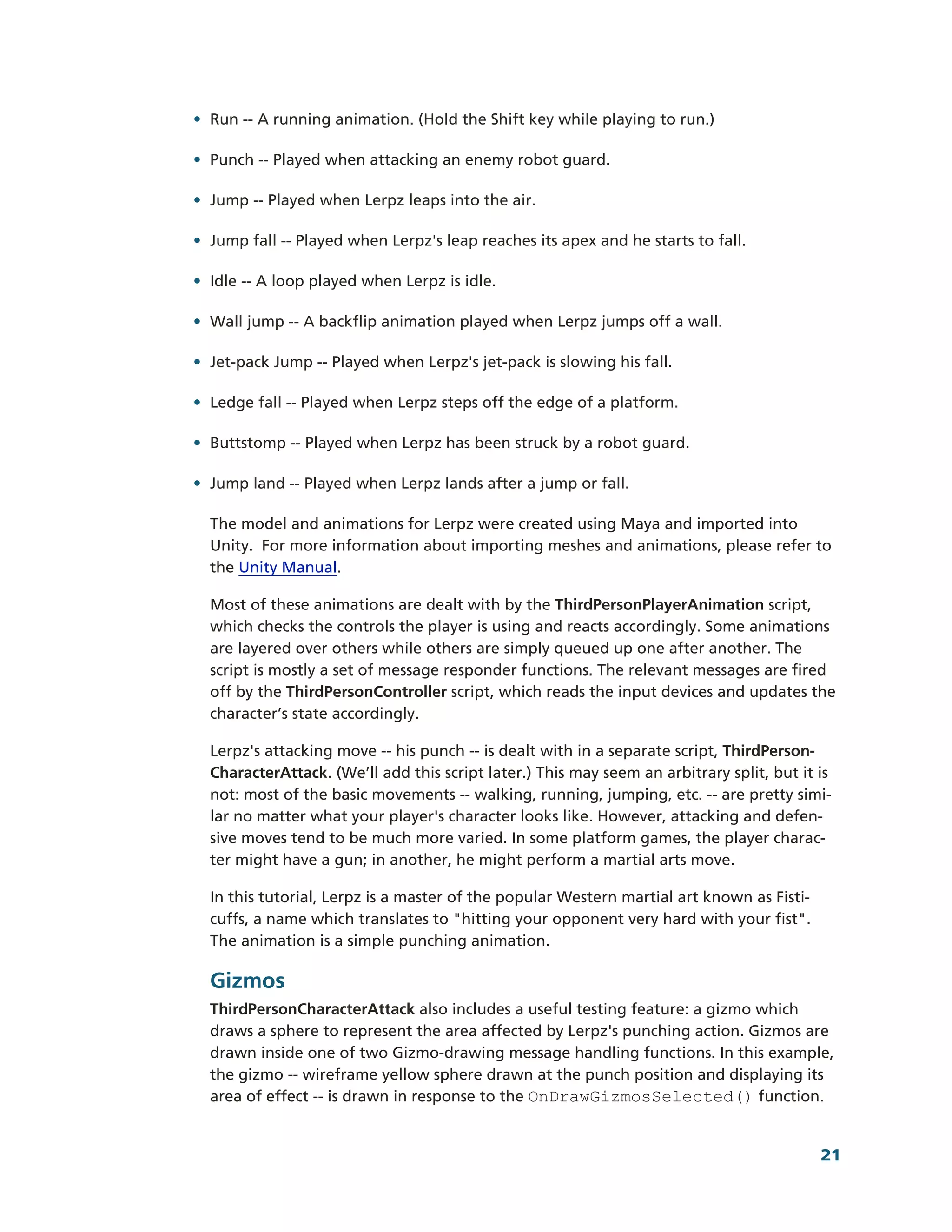 • Run -­-­ A running animation. (Hold the Shift key while playing to run.)

• Punch -­-­ Played when attacking an enemy robot guard.

• Jump -­-­ Played when Lerpz leaps into the air.

• Jump fall -­-­ Played when Lerpz's leap reaches its apex and he starts to fall.

• Idle -­-­ A loop played when Lerpz is idle.

• Wall jump -­-­ A backflip animation played when Lerpz jumps off a wall.

• Jet-­pack Jump -­-­ Played when Lerpz's jet-­pack is slowing his fall.

• Ledge fall -­-­ Played when Lerpz steps off the edge of a platform.

• Buttstomp -­-­ Played when Lerpz has been struck by a robot guard.

• Jump land -­-­ Played when Lerpz lands after a jump or fall.

  The model and animations for Lerpz were created using Maya and imported into
  Unity. For more information about importing meshes and animations, please refer to
  the Unity Manual.

  Most of these animations are dealt with by the ThirdPersonPlayerAnimation script,
  which checks the controls the player is using and reacts accordingly. Some animations
  are layered over others while others are simply queued up one after another. The
  script is mostly a set of message responder functions. The relevant messages are fired
  off by the ThirdPersonController script, which reads the input devices and updates the
  character’s state accordingly.

  Lerpz's attacking move -­-­ his punch -­-­ is dealt with in a separate script, ThirdPerson-­
  CharacterAttack. (We’ll add this script later.) This may seem an arbitrary split, but it is
  not: most of the basic movements -­-­ walking, running, jumping, etc. -­-­ are pretty simi-­
  lar no matter what your player's character looks like. However, attacking and defen-­
  sive moves tend to be much more varied. In some platform games, the player charac-­
  ter might have a gun; in another, he might perform a martial arts move.

  In this tutorial, Lerpz is a master of the popular Western martial art known as Fisti-­
  cuffs, a name which translates to "hitting your opponent very hard with your fist".
  The animation is a simple punching animation.

  Gizmos
  ThirdPersonCharacterAttack also includes a useful testing feature: a gizmo which
  draws a sphere to represent the area affected by Lerpz's punching action. Gizmos are
  drawn inside one of two Gizmo-­drawing message handling functions. In this example,
  the gizmo -­-­ wireframe yellow sphere drawn at the punch position and displaying its
  area of effect -­-­ is drawn in response to the OnDrawGizmosSelected() function.


                                                                                            21
 