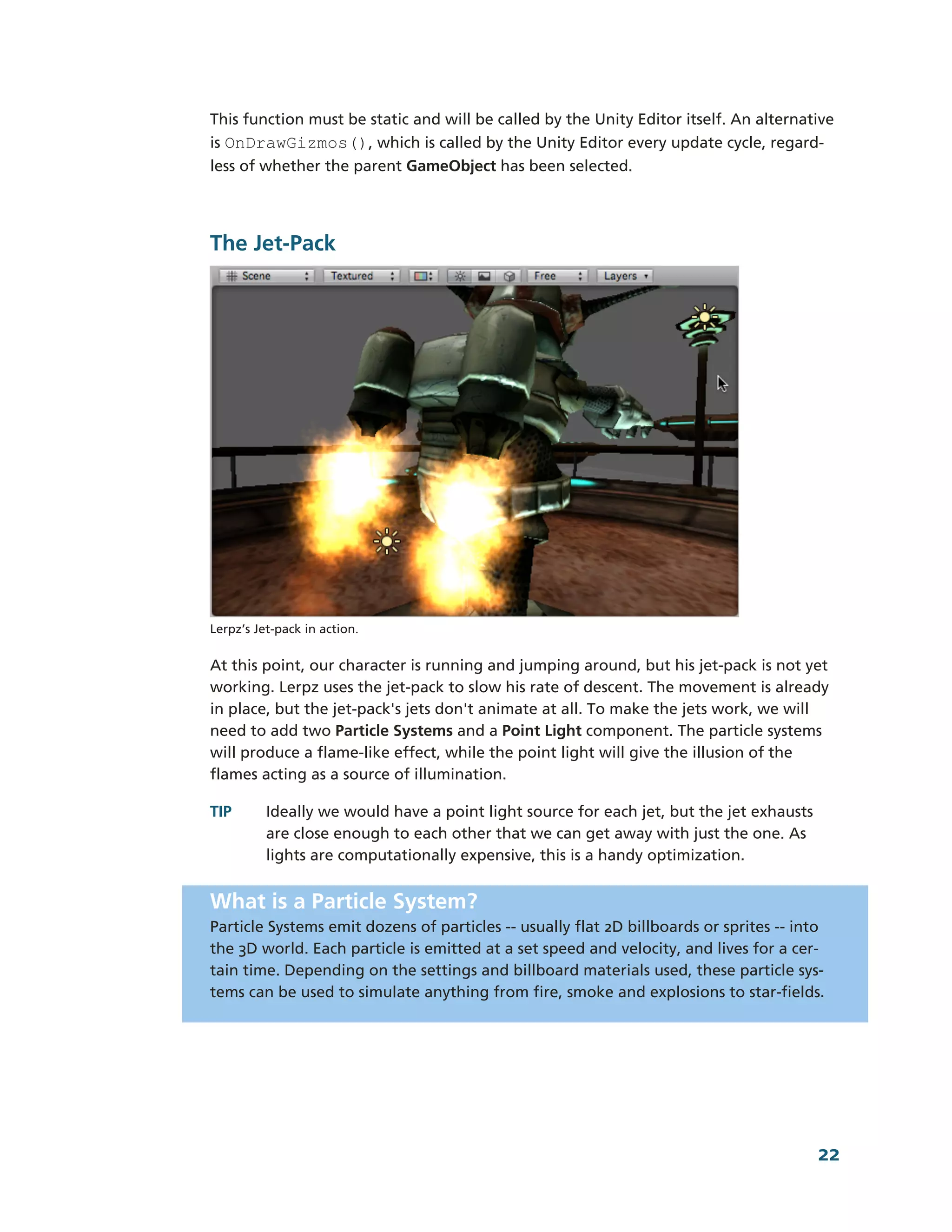 This function must be static and will be called by the Unity Editor itself. An alternative
is OnDrawGizmos(), which is called by the Unity Editor every update cycle, regard-­
less of whether the parent GameObject has been selected.




The Jet-­Pack




Lerpz’s Jet-­pack in action.


At this point, our character is running and jumping around, but his jet-­pack is not yet
working. Lerpz uses the jet-­pack to slow his rate of descent. The movement is already
in place, but the jet-­pack's jets don't animate at all. To make the jets work, we will
need to add two Particle Systems and a Point Light component. The particle systems
will produce a flame-­like effect, while the point light will give the illusion of the
flames acting as a source of illumination.

TIP       Ideally we would have a point light source for each jet, but the jet exhausts
          are close enough to each other that we can get away with just the one. As
          lights are computationally expensive, this is a handy optimization.


What is a Particle System?
Particle Systems emit dozens of particles -­-­ usually flat 2D billboards or sprites -­-­ into
the 3D world. Each particle is emitted at a set speed and velocity, and lives for a cer-­
tain time. Depending on the settings and billboard materials used, these particle sys-­
tems can be used to simulate anything from fire, smoke and explosions to star-­fields.




                                                                                            22
 