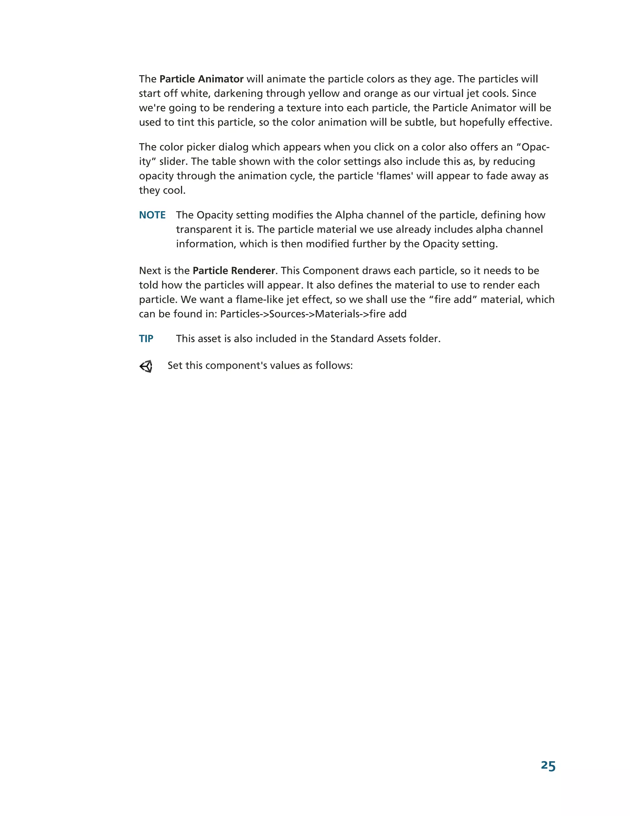 The Particle Animator will animate the particle colors as they age. The particles will
start off white, darkening through yellow and orange as our virtual jet cools. Since
we're going to be rendering a texture into each particle, the Particle Animator will be
used to tint this particle, so the color animation will be subtle, but hopefully effective.

The color picker dialog which appears when you click on a color also offers an “Opac-­
ity” slider. The table shown with the color settings also include this as, by reducing
opacity through the animation cycle, the particle 'flames' will appear to fade away as
they cool.

NOTE The Opacity setting modifies the Alpha channel of the particle, defining how
     transparent it is. The particle material we use already includes alpha channel
     information, which is then modified further by the Opacity setting.

Next is the Particle Renderer. This Component draws each particle, so it needs to be
told how the particles will appear. It also defines the material to use to render each
particle. We want a flame-­like jet effect, so we shall use the “fire add” material, which
can be found in: Particles-­>Sources-­>Materials-­>fire add

TIP     This asset is also included in the Standard Assets folder.

      Set this component's values as follows:




                                                                                        25
 