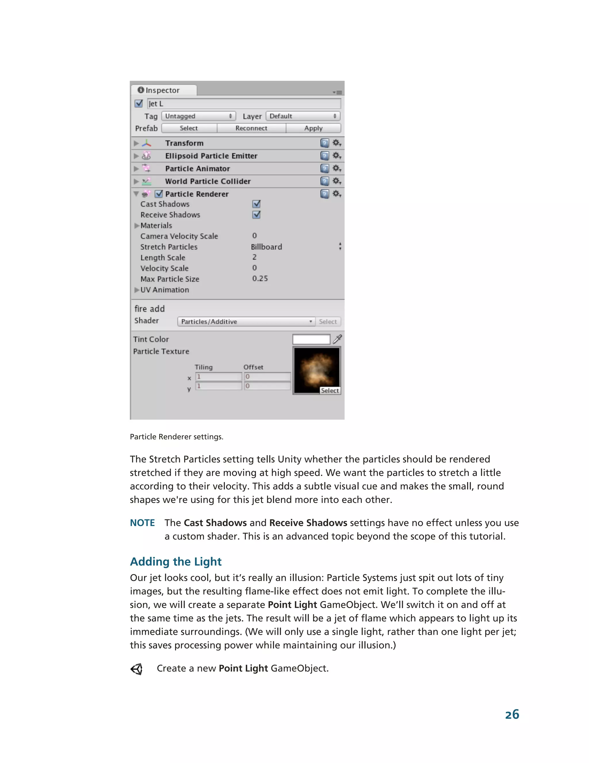 Particle Renderer settings.


The Stretch Particles setting tells Unity whether the particles should be rendered
stretched if they are moving at high speed. We want the particles to stretch a little
according to their velocity. This adds a subtle visual cue and makes the small, round
shapes we're using for this jet blend more into each other.

NOTE The Cast Shadows and Receive Shadows settings have no effect unless you use
     a custom shader. This is an advanced topic beyond the scope of this tutorial.

Adding the Light
Our jet looks cool, but it’s really an illusion: Particle Systems just spit out lots of tiny
images, but the resulting flame-­like effect does not emit light. To complete the illu-­
sion, we will create a separate Point Light GameObject. We’ll switch it on and off at
the same time as the jets. The result will be a jet of flame which appears to light up its
immediate surroundings. (We will only use a single light, rather than one light per jet;
this saves processing power while maintaining our illusion.)

       Create a new Point Light GameObject.



                                                                                         26
 