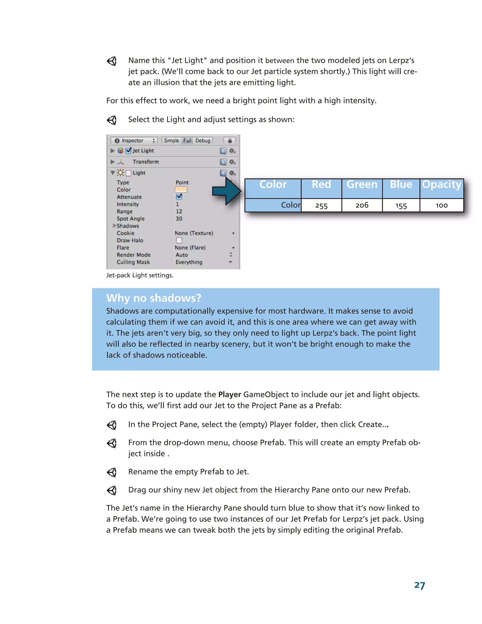 Name this "Jet Light" and position it between the two modeled jets on Lerpz's
        jet pack. (We’ll come back to our Jet particle system shortly.) This light will cre-­
        ate an illusion that the jets are emitting light.

For this effect to work, we need a bright point light with a high intensity.

        Select the Light and adjust settings as shown:




                                              Color          Red        Green         Blue Opacity
                                                    Color      255        206         155        100




Jet-­pack Light settings.


Why no shadows?
Shadows are computationally expensive for most hardware. It makes sense to avoid
calculating them if we can avoid it, and this is one area where we can get away with
it. The jets aren't very big, so they only need to light up Lerpz's back. The point light
will also be reflected in nearby scenery, but it won't be bright enough to make the
lack of shadows noticeable.




The next step is to update the Player GameObject to include our jet and light objects.
To do this, we’ll first add our Jet to the Project Pane as a Prefab:

        In the Project Pane, select the (empty) Player folder, then click Create...

        From the drop-­down menu, choose Prefab. This will create an empty Prefab ob-­
        ject inside .

        Rename the empty Prefab to Jet.

        Drag our shiny new Jet object from the Hierarchy Pane onto our new Prefab.

The Jet’s name in the Hierarchy Pane should turn blue to show that it’s now linked to
a Prefab. We’re going to use two instances of our Jet Prefab for Lerpz’s jet pack. Using
a Prefab means we can tweak both the jets by simply editing the original Prefab.




                                                                                            27
 