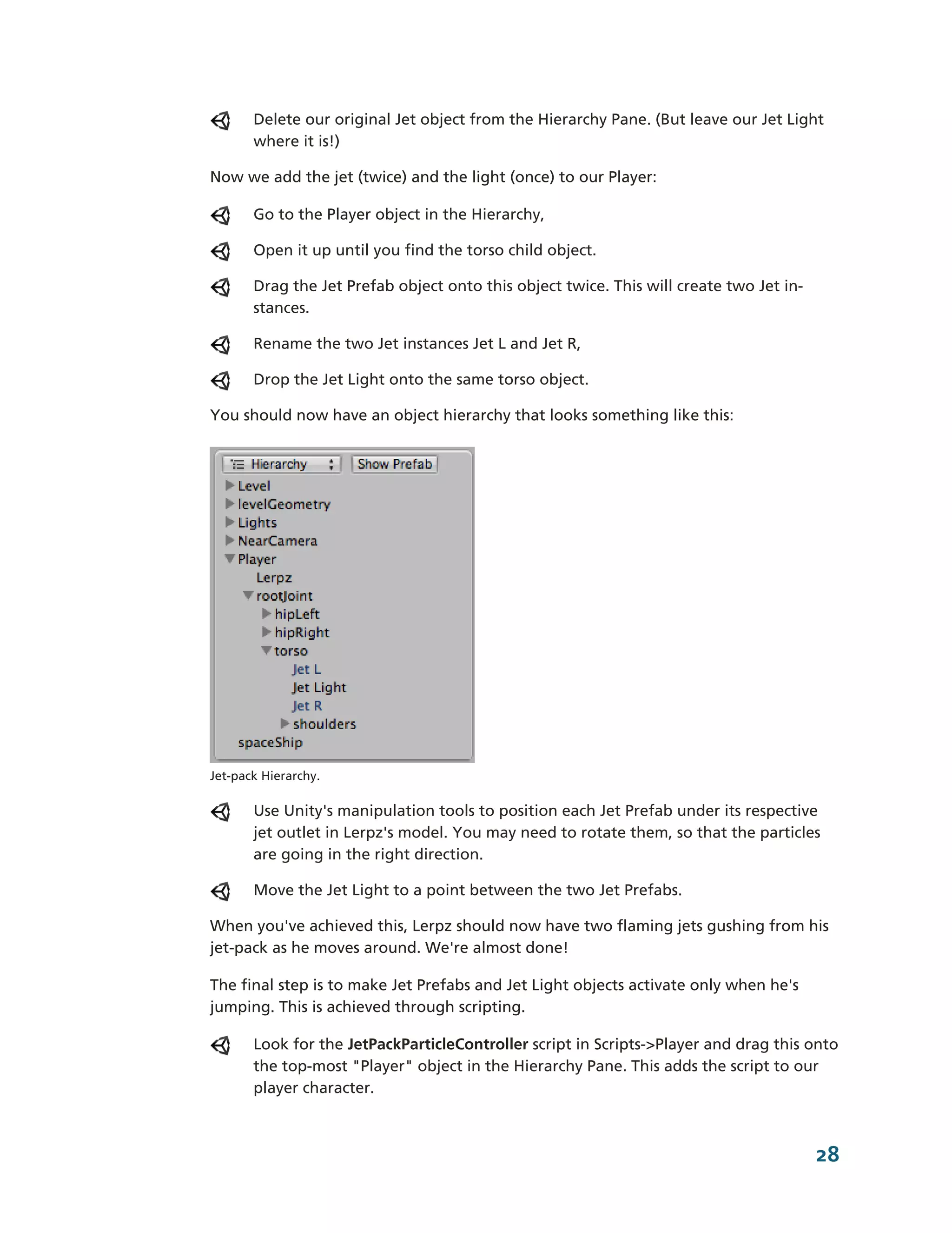 Delete our original Jet object from the Hierarchy Pane. (But leave our Jet Light
       where it is!)

Now we add the jet (twice) and the light (once) to our Player:

       Go to the Player object in the Hierarchy,

       Open it up until you find the torso child object.

       Drag the Jet Prefab object onto this object twice. This will create two Jet in-­
       stances.

       Rename the two Jet instances Jet L and Jet R,

       Drop the Jet Light onto the same torso object.

You should now have an object hierarchy that looks something like this:




Jet-­pack Hierarchy.

       Use Unity's manipulation tools to position each Jet Prefab under its respective
       jet outlet in Lerpz's model. You may need to rotate them, so that the particles
       are going in the right direction.

       Move the Jet Light to a point between the two Jet Prefabs.

When you've achieved this, Lerpz should now have two flaming jets gushing from his
jet-­pack as he moves around. We're almost done!

The final step is to make Jet Prefabs and Jet Light objects activate only when he's
jumping. This is achieved through scripting.

       Look for the JetPackParticleController script in Scripts-­>Player and drag this onto
       the top-­most "Player" object in the Hierarchy Pane. This adds the script to our
       player character.



                                                                                          28
 