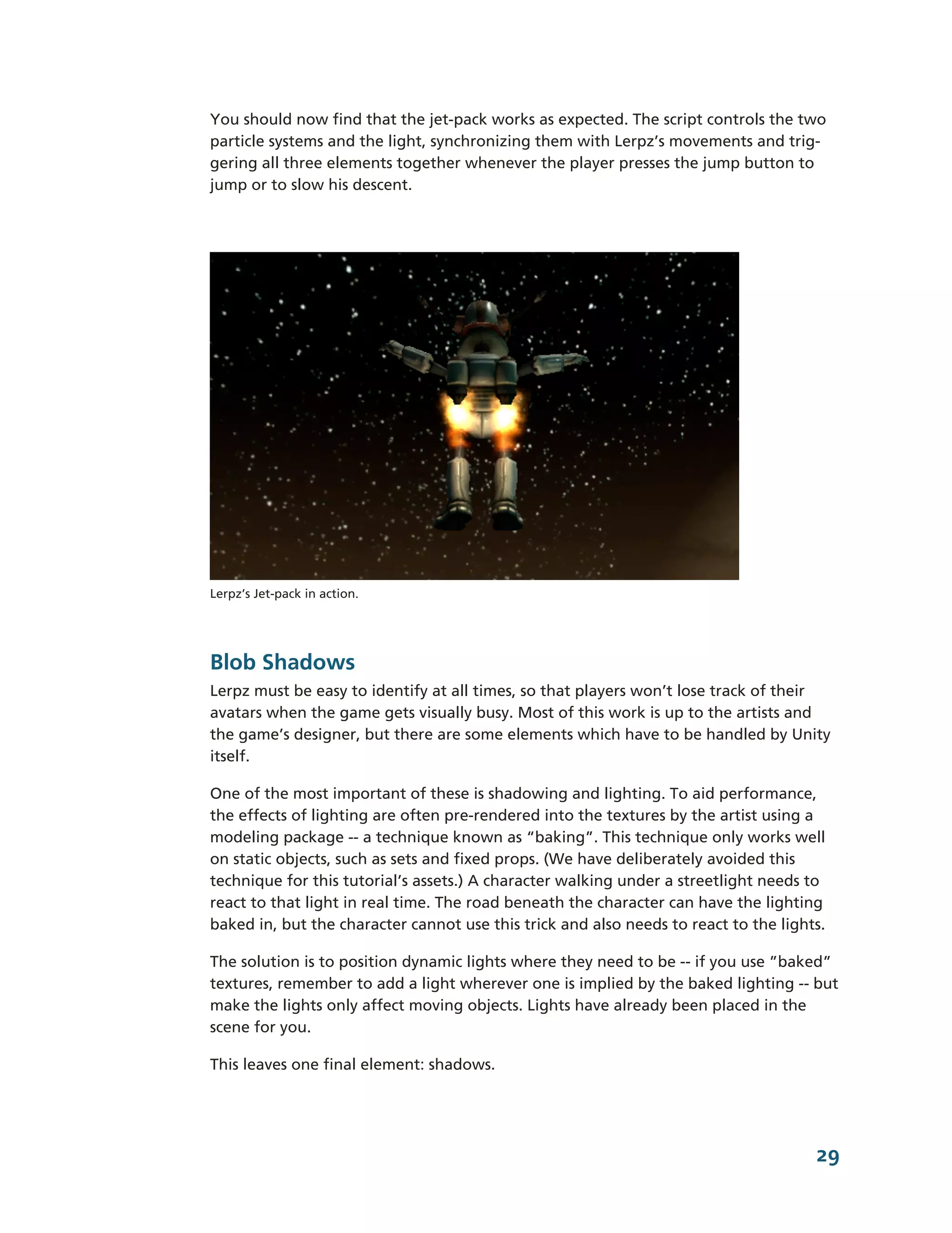 You should now find that the jet-­pack works as expected. The script controls the two
particle systems and the light, synchronizing them with Lerpz’s movements and trig-­
gering all three elements together whenever the player presses the jump button to
jump or to slow his descent.




Lerpz’s Jet-­pack in action.




Blob Shadows
Lerpz must be easy to identify at all times, so that players won’t lose track of their
avatars when the game gets visually busy. Most of this work is up to the artists and
the game’s designer, but there are some elements which have to be handled by Unity
itself.

One of the most important of these is shadowing and lighting. To aid performance,
the effects of lighting are often pre-­rendered into the textures by the artist using a
modeling package -­-­ a technique known as “baking”. This technique only works well
on static objects, such as sets and fixed props. (We have deliberately avoided this
technique for this tutorial’s assets.) A character walking under a streetlight needs to
react to that light in real time. The road beneath the character can have the lighting
baked in, but the character cannot use this trick and also needs to react to the lights.

The solution is to position dynamic lights where they need to be -­-­ if you use ”baked”
textures, remember to add a light wherever one is implied by the baked lighting -­-­ but
make the lights only affect moving objects. Lights have already been placed in the
scene for you.

This leaves one final element: shadows.




                                                                                      29
 