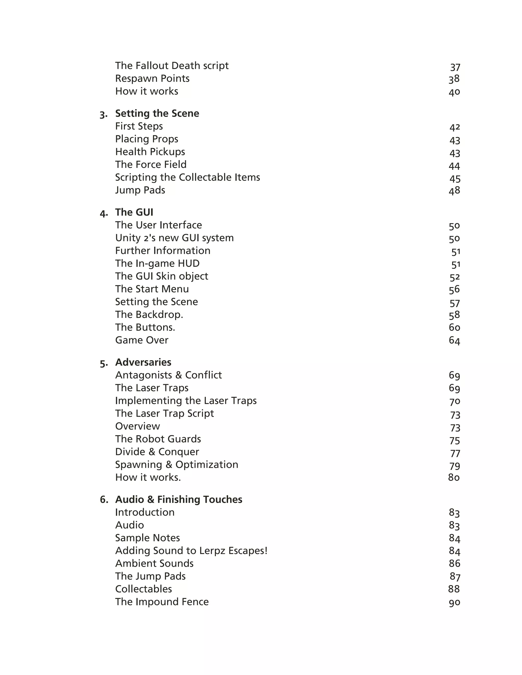 The Fallout Death script          37
   Respawn Points                    38
   How it works                      40

3. Setting the Scene
   First Steps                       42
   Placing Props                     43
   Health Pickups                    43
   The Force Field                   44
   Scripting the Collectable Items   45
   Jump Pads                         48

4. The GUI
   The User Interface                50
   Unity 2's new GUI system          50
   Further Information               51
   The In-­game HUD                  51
   The GUI Skin object               52
   The Start Menu                    56
   Setting the Scene                 57
   The Backdrop.                     58
   The Buttons.                      60
   Game Over                         64

5. Adversaries
   Antagonists & Conflict            69
   The Laser Traps                   69
   Implementing the Laser Traps      70
   The Laser Trap Script             73
   Overview                          73
   The Robot Guards                  75
   Divide & Conquer                  77
   Spawning & Optimization           79
   How it works.                     80

6. Audio & Finishing Touches
   Introduction                      83
   Audio                             83
   Sample Notes                      84
   Adding Sound to Lerpz Escapes!    84
   Ambient Sounds                    86
   The Jump Pads                     87
   Collectables                      88
   The Impound Fence                 90
 