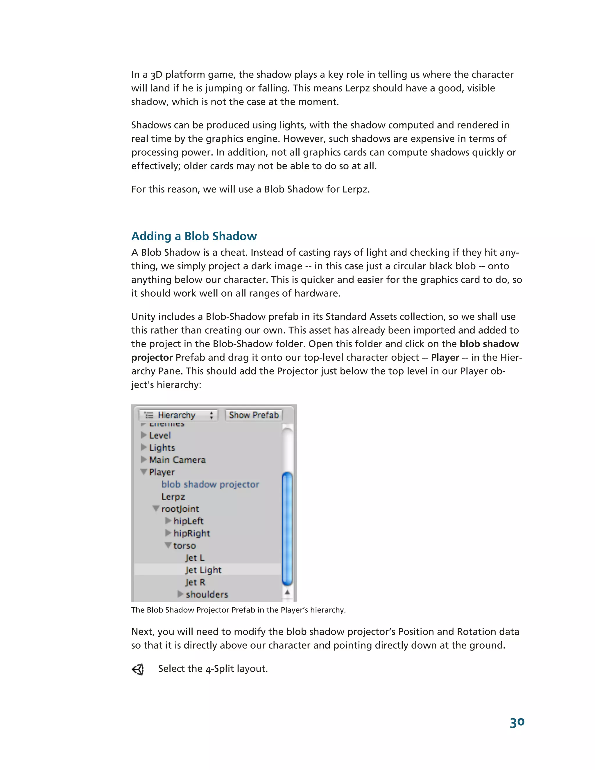In a 3D platform game, the shadow plays a key role in telling us where the character
will land if he is jumping or falling. This means Lerpz should have a good, visible
shadow, which is not the case at the moment.

Shadows can be produced using lights, with the shadow computed and rendered in
real time by the graphics engine. However, such shadows are expensive in terms of
processing power. In addition, not all graphics cards can compute shadows quickly or
effectively; older cards may not be able to do so at all.

For this reason, we will use a Blob Shadow for Lerpz.



Adding a Blob Shadow
A Blob Shadow is a cheat. Instead of casting rays of light and checking if they hit any-­
thing, we simply project a dark image -­-­ in this case just a circular black blob -­-­ onto
anything below our character. This is quicker and easier for the graphics card to do, so
it should work well on all ranges of hardware.

Unity includes a Blob-­Shadow prefab in its Standard Assets collection, so we shall use
this rather than creating our own. This asset has already been imported and added to
the project in the Blob-­Shadow folder. Open this folder and click on the blob shadow
projector Prefab and drag it onto our top-­level character object -­-­ Player -­-­ in the Hier-­
archy Pane. This should add the Projector just below the top level in our Player ob-­
ject's hierarchy:




The Blob Shadow Projector Prefab in the Player’s hierarchy.

Next, you will need to modify the blob shadow projector’s Position and Rotation data
so that it is directly above our character and pointing directly down at the ground.

       Select the 4-­Split layout.




                                                                                             30
 