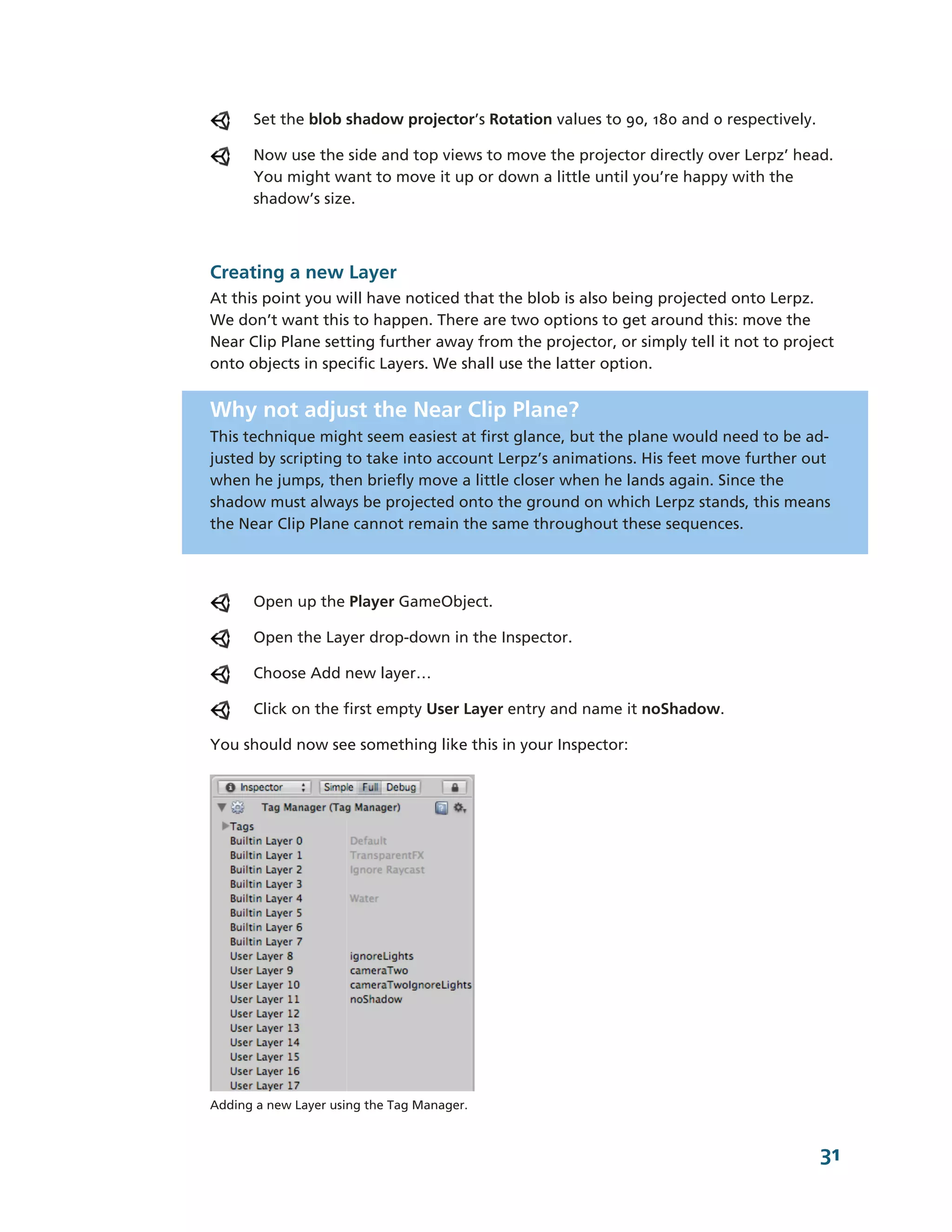 Set the blob shadow projector’s Rotation values to 90, 180 and 0 respectively.

      Now use the side and top views to move the projector directly over Lerpz’ head.
      You might want to move it up or down a little until you’re happy with the
      shadow’s size.



Creating a new Layer
At this point you will have noticed that the blob is also being projected onto Lerpz.
We don’t want this to happen. There are two options to get around this: move the
Near Clip Plane setting further away from the projector, or simply tell it not to project
onto objects in specific Layers. We shall use the latter option.


Why not adjust the Near Clip Plane?
This technique might seem easiest at first glance, but the plane would need to be ad-­
justed by scripting to take into account Lerpz’s animations. His feet move further out
when he jumps, then briefly move a little closer when he lands again. Since the
shadow must always be projected onto the ground on which Lerpz stands, this means
the Near Clip Plane cannot remain the same throughout these sequences.




      Open up the Player GameObject.

      Open the Layer drop-­down in the Inspector.

      Choose Add new layer…

      Click on the first empty User Layer entry and name it noShadow.

You should now see something like this in your Inspector:




Adding a new Layer using the Tag Manager.



                                                                                       31
 