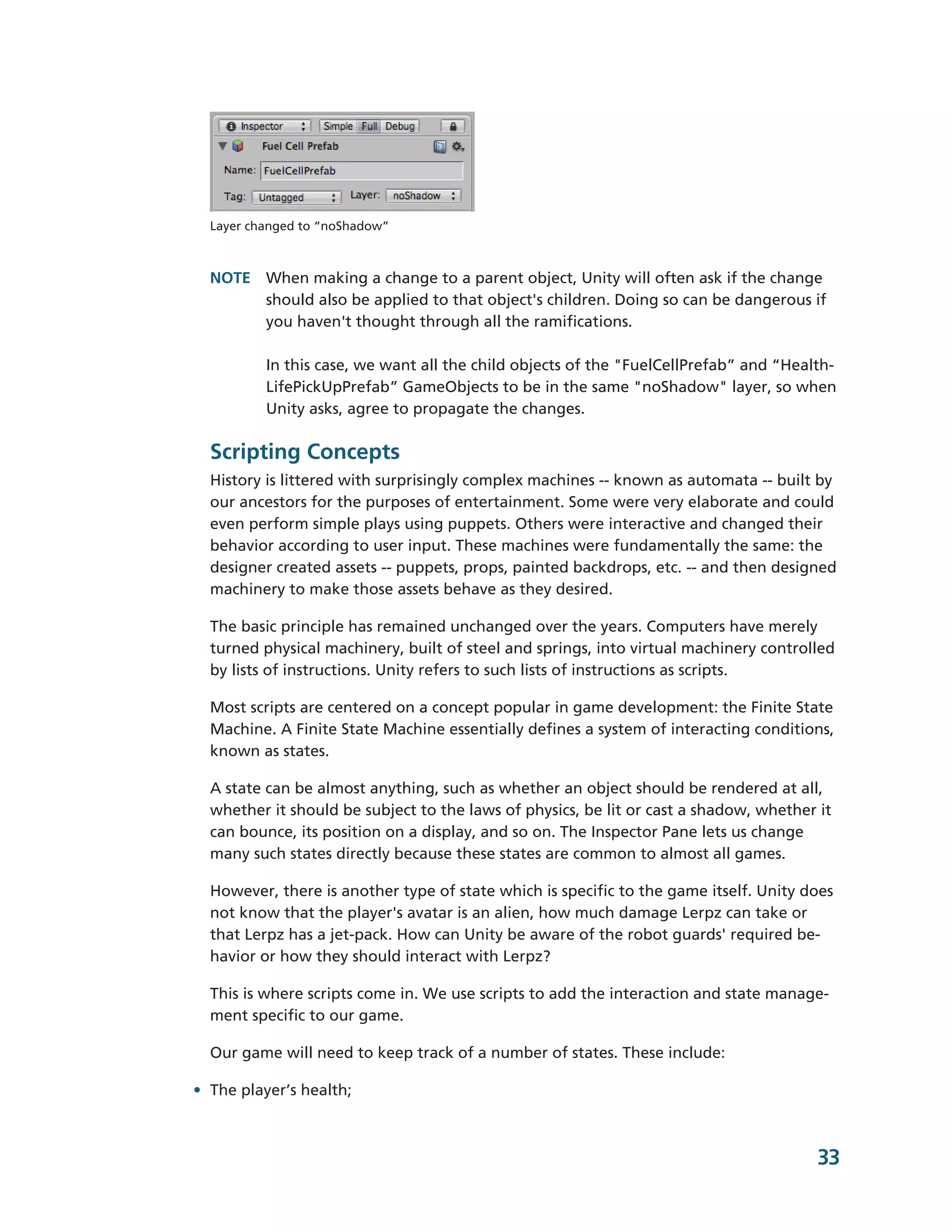 Layer changed to “noShadow”



  NOTE When making a change to a parent object, Unity will often ask if the change
       should also be applied to that object's children. Doing so can be dangerous if
       you haven't thought through all the ramifications.

          In this case, we want all the child objects of the "FuelCellPrefab” and “Health-­
          LifePickUpPrefab” GameObjects to be in the same "noShadow" layer, so when
          Unity asks, agree to propagate the changes.

  Scripting Concepts
  History is littered with surprisingly complex machines -­-­ known as automata -­-­ built by
  our ancestors for the purposes of entertainment. Some were very elaborate and could
  even perform simple plays using puppets. Others were interactive and changed their
  behavior according to user input. These machines were fundamentally the same: the
  designer created assets -­-­ puppets, props, painted backdrops, etc. -­-­ and then designed
  machinery to make those assets behave as they desired.

  The basic principle has remained unchanged over the years. Computers have merely
  turned physical machinery, built of steel and springs, into virtual machinery controlled
  by lists of instructions. Unity refers to such lists of instructions as scripts.

  Most scripts are centered on a concept popular in game development: the Finite State
  Machine. A Finite State Machine essentially defines a system of interacting conditions,
  known as states.

  A state can be almost anything, such as whether an object should be rendered at all,
  whether it should be subject to the laws of physics, be lit or cast a shadow, whether it
  can bounce, its position on a display, and so on. The Inspector Pane lets us change
  many such states directly because these states are common to almost all games.

  However, there is another type of state which is specific to the game itself. Unity does
  not know that the player's avatar is an alien, how much damage Lerpz can take or
  that Lerpz has a jet-­pack. How can Unity be aware of the robot guards' required be-­
  havior or how they should interact with Lerpz?

  This is where scripts come in. We use scripts to add the interaction and state manage-­
  ment specific to our game.

  Our game will need to keep track of a number of states. These include:

• The player’s health;



                                                                                          33
 