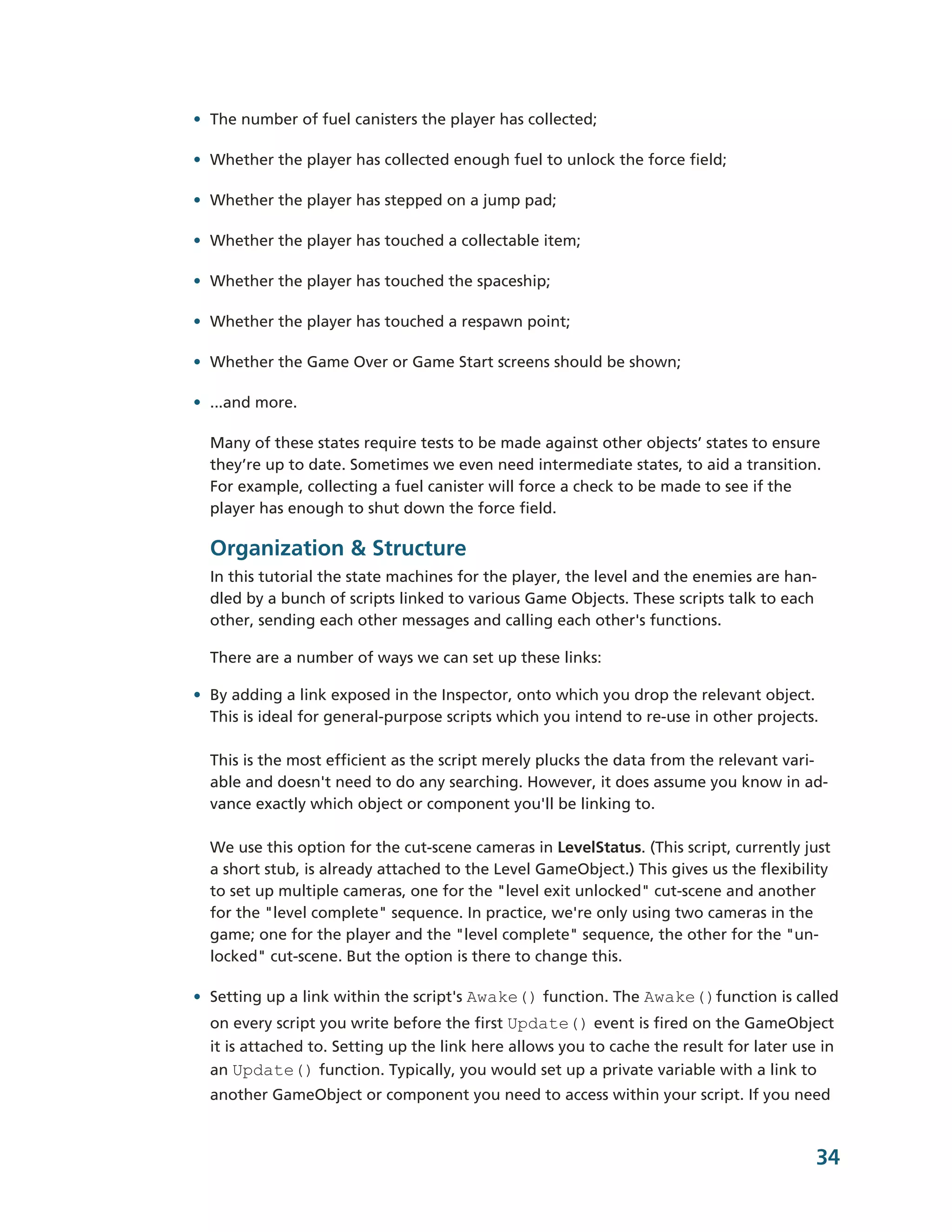 • The number of fuel canisters the player has collected;

• Whether the player has collected enough fuel to unlock the force field;

• Whether the player has stepped on a jump pad;

• Whether the player has touched a collectable item;

• Whether the player has touched the spaceship;

• Whether the player has touched a respawn point;

• Whether the Game Over or Game Start screens should be shown;

• ...and more.

  Many of these states require tests to be made against other objects’ states to ensure
  they’re up to date. Sometimes we even need intermediate states, to aid a transition.
  For example, collecting a fuel canister will force a check to be made to see if the
  player has enough to shut down the force field.

  Organization & Structure
  In this tutorial the state machines for the player, the level and the enemies are han-­
  dled by a bunch of scripts linked to various Game Objects. These scripts talk to each
  other, sending each other messages and calling each other's functions.

  There are a number of ways we can set up these links:

• By adding a link exposed in the Inspector, onto which you drop the relevant object.
  This is ideal for general-­purpose scripts which you intend to re-­use in other projects.

  This is the most efficient as the script merely plucks the data from the relevant vari-­
  able and doesn't need to do any searching. However, it does assume you know in ad-­
  vance exactly which object or component you'll be linking to.

  We use this option for the cut-­scene cameras in LevelStatus. (This script, currently just
  a short stub, is already attached to the Level GameObject.) This gives us the flexibility
  to set up multiple cameras, one for the "level exit unlocked" cut-­scene and another
  for the "level complete" sequence. In practice, we're only using two cameras in the
  game; one for the player and the "level complete" sequence, the other for the "un-­
  locked" cut-­scene. But the option is there to change this.

• Setting up a link within the script's Awake() function. The Awake()function is called
  on every script you write before the first Update() event is fired on the GameObject
  it is attached to. Setting up the link here allows you to cache the result for later use in
  an Update() function. Typically, you would set up a private variable with a link to
  another GameObject or component you need to access within your script. If you need


                                                                                            34
 