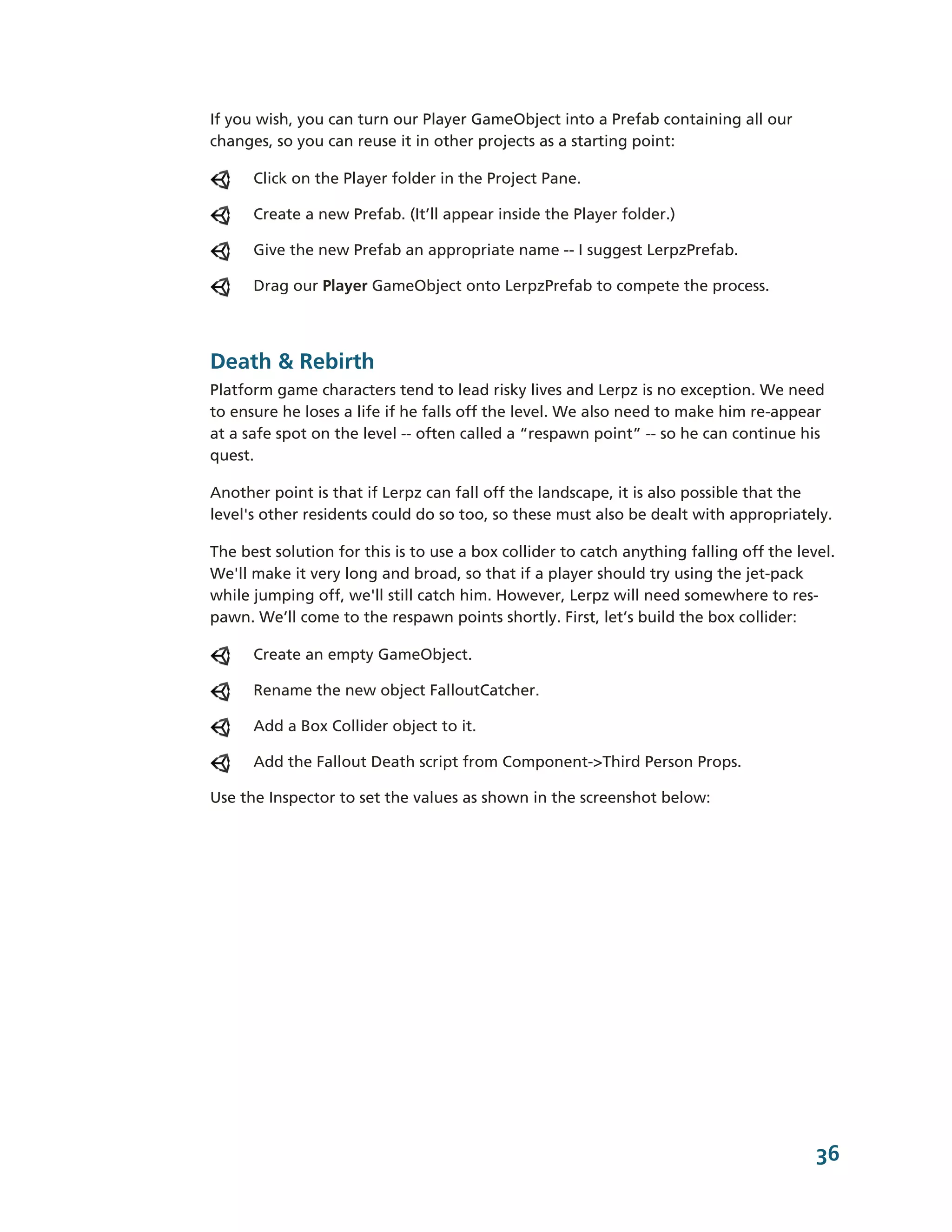 If you wish, you can turn our Player GameObject into a Prefab containing all our
changes, so you can reuse it in other projects as a starting point:

      Click on the Player folder in the Project Pane.

      Create a new Prefab. (It’ll appear inside the Player folder.)

      Give the new Prefab an appropriate name -­-­ I suggest LerpzPrefab.

      Drag our Player GameObject onto LerpzPrefab to compete the process.




Death & Rebirth
Platform game characters tend to lead risky lives and Lerpz is no exception. We need
to ensure he loses a life if he falls off the level. We also need to make him re-­appear
at a safe spot on the level -­-­ often called a “respawn point” -­-­ so he can continue his
quest.

Another point is that if Lerpz can fall off the landscape, it is also possible that the
level's other residents could do so too, so these must also be dealt with appropriately.

The best solution for this is to use a box collider to catch anything falling off the level.
We'll make it very long and broad, so that if a player should try using the jet-­pack
while jumping off, we'll still catch him. However, Lerpz will need somewhere to res-­
pawn. We’ll come to the respawn points shortly. First, let’s build the box collider:

      Create an empty GameObject.

      Rename the new object FalloutCatcher.

      Add a Box Collider object to it.

      Add the Fallout Death script from Component-­>Third Person Props.

Use the Inspector to set the values as shown in the screenshot below:




                                                                                         36
 