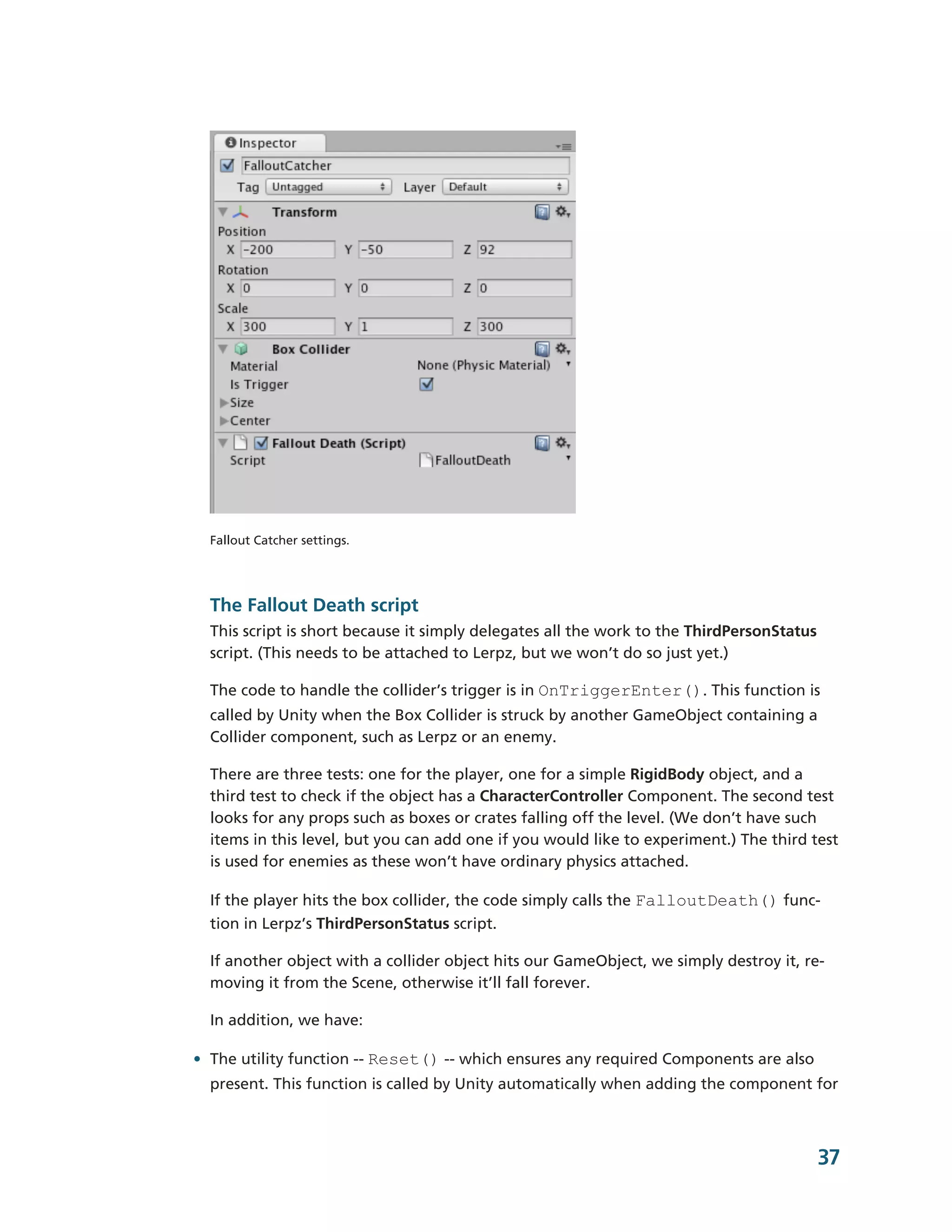 Fallout Catcher settings.




  The Fallout Death script
  This script is short because it simply delegates all the work to the ThirdPersonStatus
  script. (This needs to be attached to Lerpz, but we won’t do so just yet.)

  The code to handle the collider’s trigger is in OnTriggerEnter(). This function is
  called by Unity when the Box Collider is struck by another GameObject containing a
  Collider component, such as Lerpz or an enemy.

  There are three tests: one for the player, one for a simple RigidBody object, and a
  third test to check if the object has a CharacterController Component. The second test
  looks for any props such as boxes or crates falling off the level. (We don’t have such
  items in this level, but you can add one if you would like to experiment.) The third test
  is used for enemies as these won’t have ordinary physics attached.

  If the player hits the box collider, the code simply calls the FalloutDeath() func-­
  tion in Lerpz’s ThirdPersonStatus script.

  If another object with a collider object hits our GameObject, we simply destroy it, re-­
  moving it from the Scene, otherwise it’ll fall forever.

  In addition, we have:

• The utility function -­-­ Reset() -­-­ which ensures any required Components are also
  present. This function is called by Unity automatically when adding the component for



                                                                                           37
 