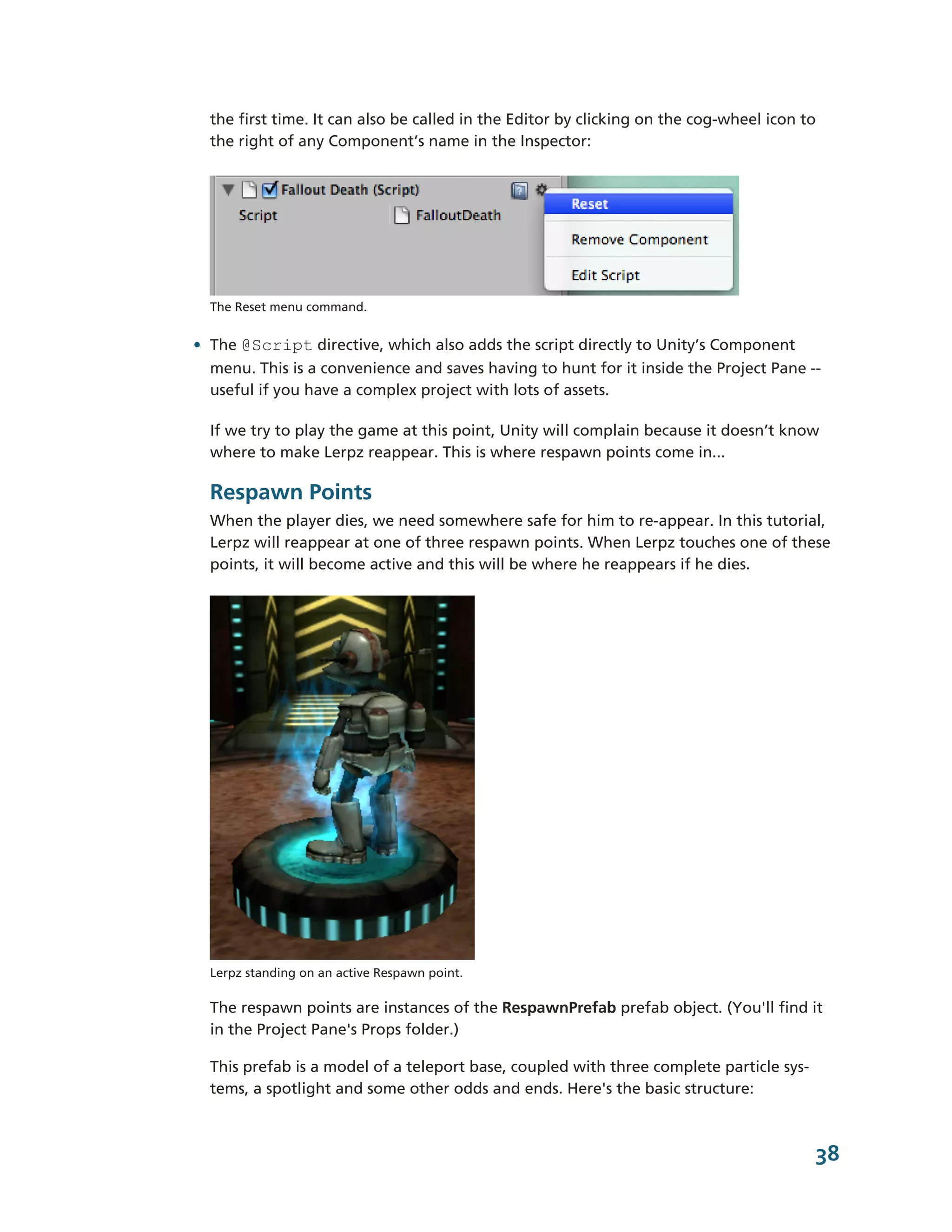 the first time. It can also be called in the Editor by clicking on the cog-­wheel icon to
  the right of any Component’s name in the Inspector:




  The Reset menu command.


• The @Script directive, which also adds the script directly to Unity’s Component
  menu. This is a convenience and saves having to hunt for it inside the Project Pane -­-­
  useful if you have a complex project with lots of assets.

  If we try to play the game at this point, Unity will complain because it doesn’t know
  where to make Lerpz reappear. This is where respawn points come in...

  Respawn Points
  When the player dies, we need somewhere safe for him to re-­appear. In this tutorial,
  Lerpz will reappear at one of three respawn points. When Lerpz touches one of these
  points, it will become active and this will be where he reappears if he dies.




  Lerpz standing on an active Respawn point.

  The respawn points are instances of the RespawnPrefab prefab object. (You'll find it
  in the Project Pane's Props folder.)

  This prefab is a model of a teleport base, coupled with three complete particle sys-­
  tems, a spotlight and some other odds and ends. Here's the basic structure:



                                                                                              38
 