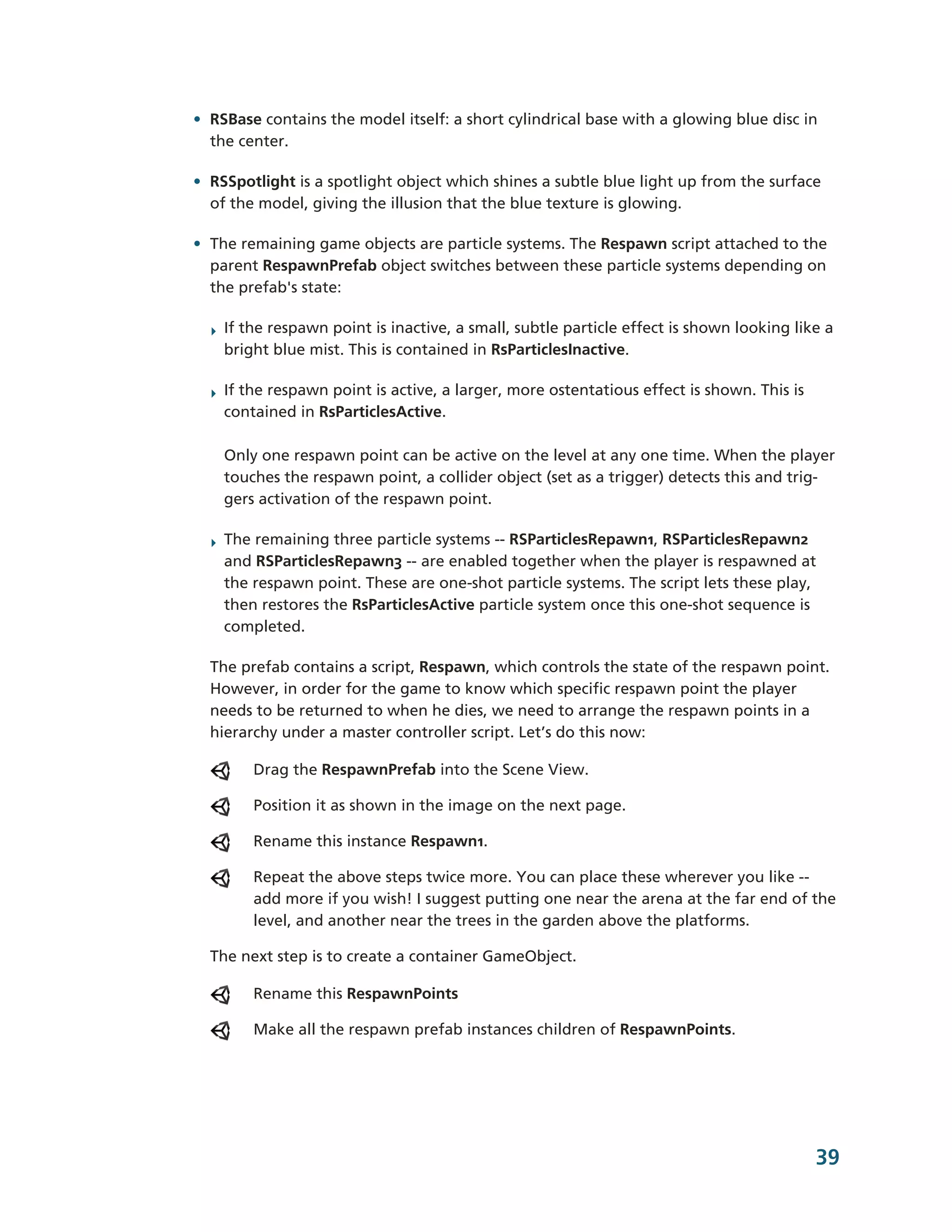 • RSBase contains the model itself: a short cylindrical base with a glowing blue disc in
  the center.

• RSSpotlight is a spotlight object which shines a subtle blue light up from the surface
  of the model, giving the illusion that the blue texture is glowing.

• The remaining game objects are particle systems. The Respawn script attached to the
  parent RespawnPrefab object switches between these particle systems depending on
  the prefab's state:

  ‣ If the respawn point is inactive, a small, subtle particle effect is shown looking like a
    bright blue mist. This is contained in RsParticlesInactive.

  ‣ If the respawn point is active, a larger, more ostentatious effect is shown. This is
    contained in RsParticlesActive.

    Only one respawn point can be active on the level at any one time. When the player
    touches the respawn point, a collider object (set as a trigger) detects this and trig-­
    gers activation of the respawn point.

  ‣ The remaining three particle systems -­-­ RSParticlesRepawn1, RSParticlesRepawn2
    and RSParticlesRepawn3 -­-­ are enabled together when the player is respawned at
    the respawn point. These are one-­shot particle systems. The script lets these play,
    then restores the RsParticlesActive particle system once this one-­shot sequence is
    completed.

  The prefab contains a script, Respawn, which controls the state of the respawn point.
  However, in order for the game to know which specific respawn point the player
  needs to be returned to when he dies, we need to arrange the respawn points in a
  hierarchy under a master controller script. Let’s do this now:

        Drag the RespawnPrefab into the Scene View.

        Position it as shown in the image on the next page.

        Rename this instance Respawn1.

        Repeat the above steps twice more. You can place these wherever you like -­-­
        add more if you wish! I suggest putting one near the arena at the far end of the
        level, and another near the trees in the garden above the platforms.

  The next step is to create a container GameObject.

        Rename this RespawnPoints

        Make all the respawn prefab instances children of RespawnPoints.




                                                                                           39
 